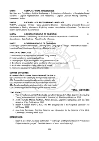 191
UNIT II COMPUTATIONAL INTELLIGENCE 6
Machines and Cognition – Artificial Intelligence – Architectures of Cognition – Knowledge Based
Systems – Logical Representation and Reasoning – Logical Decision Making –Learning –
Language – Vision.
UNIT III PROBABILISTIC PROGRAMMING LANGUAGE 6
WebPPL Language – Syntax – Using Javascript Libraries – Manipulating probability types and
distributions – Finding Inference – Exploring random computation – Coroutines: Functions that
receive continuations –Enumeration
UNIT IV INFERENCE MODELS OF COGNITION 6
Generative Models – Conditioning – Causal and statistical dependence – Conditional
dependence – Data Analysis – Algorithms for Inference.
UNIT V LEARNING MODELS OF COGNITION 6
Learning as Conditional Inference – Learning with a Language of Thought – Hierarchical Models–
Learning (Deep) Continuous Functions – Mixture Models.
PRACTICAL EXERCISES
1.Demonstration of Mathematical functions using WebPPL.
2. Implementation of reasoning algorithms.
3. Developing an Application system using generative model.
4. Developing an Application using conditional inference learning model.
5. Application development using hierarchical model.
6. Application development using Mixture model.
COURSE OUTCOMES:
At the end of this course, the students will be able to:
CO1:Understand the underlying theory behind cognition.
CO2:Connect to the cognition elements computationally.
CO3:Implement mathematical functions through WebPPL.
CO4:Develop applications using cognitive inference model.
CO5:Develop applications using cognitive learning model.
TOTAL: 60 PERIODS
TEXT BOOK:
1. Vijay V Raghavan,Venkat N.Gudivada, VenuGovindaraju, C.R. Rao, Cognitive Computing:
Theory and Applications: (Handbook of Statistics 35), Elsevier publications, 2016
2. Judith Hurwitz, Marcia Kaufman, Adrian Bowles, Cognitive Computing and Big Data
Analytics, Wiley Publications, 2015
3. Robert A. Wilson, Frank C. Keil, “The MIT Encyclopedia of the Cognitive Sciences”,The
MIT Press, 1999.
4. Jose Luis Bermúdez, Cognitive Science -An Introduction to the Science of the Mind,
Cambridge University Press 2020
REFERENCES:
1. Noah D. Goodman, Andreas Stuhlmuller, “The Design and Implementation of Probabilistic
Programming Languages”, Electronic version of book, https://dippl.org/.
 