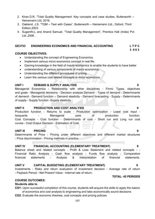 197
2. Kiran.D.R, “Total Quality Management: Key concepts and case studies, Butterworth –
Heinemann Ltd, 2016.
3. Oakland, J.S. “TQM – Text with Cases”, Butterworth – Heinemann Ltd., Oxford, Third
Edition,2003.
4. Suganthi,L and Anand Samuel, “Total Quality Management”, Prentice Hall (India) Pvt.
Ltd.,2006 .
GE3753 ENGINEERING ECONOMICS AND FINANCIAL ACCOUNTING L T P C
3 0 0 3
COURSE OBJECTIVES:
 Understanding the concept of Engineering Economics.
 Implement various micro economics concept in real life.
 Gaining knowledge in the field of macro economics to enable the students to have better
 understanding of various components of macro economics.
 Understanding the different procedures of pricing.
 Learn the various cost related concepts in micro economics.
UNIT I DEMAND & SUPPLY ANALYSIS 9
Managerial Economics - Relationship with other disciplines - Firms: Types, objectives
and goals - Managerial decisions - Decision analysis.Demand - Types of demand - Determinants
of demand - Demand function – Demand elasticity - Demand forecasting - Supply - Determinants
of supply - Supply function -Supply elasticity.
UNIT II PRODUCTION AND COST ANALYSIS 9
Production function - Returns to scale - Production optimization - Least cost input -
Isoquants - Managerial uses of production function.
Cost Concepts - Cost function - Determinants of cost - Short run and Long run cost
curves - Cost Output Decision - Estimation of Cost.
UNIT III PRICING 9
Determinants of Price - Pricing under different objectives and different market structures
- Price discrimination - Pricing methods in practice.
UNIT IV FINANCIAL ACCOUNTING (ELEMENTARY TREATMENT) 9
Balance sheet and related concepts - Profit & Loss Statement and related concepts - -
Financial Ratio Analysis - Cash flow analysis - Funds flow analysis - Comparative
financial statements - Analysis & Interpretation of financial statements.
UNIT V CAPITAL BUDGETING (ELEMENTARY TREATMENT) 9
Investments - Risks and return evaluation of investment decision - Average rate of return
- Payback Period - Net Present Value - Internal rate of return.
TOTAL: 45 PERIODS
COURSE OUTCOMES:
Students able to
CO1: Upon successful completion of this course, students will acquire the skills to apply the basics
of economics and cost analysis to engineering and take economically sound decisions
CO2: Evaluate the economic theories, cost concepts and pricing policies
 