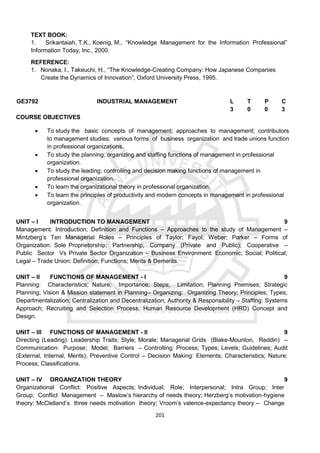 201
TEXT BOOK:
1. Srikantaiah, T.K., Koenig, M., “Knowledge Management for the Information Professional”
Information Today, Inc., 2000.
REFERENCE:
1. Nonaka, I., Takeuchi, H., “The Knowledge-Creating Company: How Japanese Companies
Create the Dynamics of Innovation”, Oxford University Press, 1995.
GE3792 INDUSTRIAL MANAGEMENT L T P C
3 0 0 3
COURSE OBJECTIVES
 To study the basic concepts of management; approaches to management; contributors
to management studies; various forms of business organization and trade unions function
in professional organizations.
 To study the planning; organizing and staffing functions of management in professional
organization.
 To study the leading; controlling and decision making functions of management in
professional organization.
 To learn the organizational theory in professional organization.
 To learn the principles of productivity and modern concepts in management in professional
organization.
UNIT – I INTRODUCTION TO MANAGEMENT 9
Management: Introduction; Definition and Functions – Approaches to the study of Management –
Mintzberg’s Ten Managerial Roles – Principles of Taylor; Fayol; Weber; Parker – Forms of
Organization: Sole Proprietorship; Partnership; Company (Private and Public); Cooperative –
Public Sector Vs Private Sector Organization – Business Environment: Economic; Social; Political;
Legal – Trade Union: Definition; Functions; Merits & Demerits.
UNIT – II FUNCTIONS OF MANAGEMENT - I 9
Planning: Characteristics; Nature; Importance; Steps; Limitation; Planning Premises; Strategic
Planning; Vision & Mission statement in Planning– Organizing: Organizing Theory; Principles; Types;
Departmentalization; Centralization and Decentralization; Authority & Responsibility – Staffing: Systems
Approach; Recruiting and Selection Process; Human Resource Development (HRD) Concept and
Design.
UNIT – III FUNCTIONS OF MANAGEMENT - II 9
Directing (Leading): Leadership Traits; Style; Morale; Managerial Grids (Blake-Mounton, Reddin) –
Communication: Purpose; Model; Barriers – Controlling: Process; Types; Levels; Guidelines; Audit
(External, Internal, Merits); Preventive Control – Decision Making: Elements; Characteristics; Nature;
Process; Classifications.
UNIT – IV ORGANIZATION THEORY 9
Organizational Conflict: Positive Aspects; Individual; Role; Interpersonal; Intra Group; Inter
Group; Conflict Management – Maslow’s hierarchy of needs theory; Herzberg’s motivation-hygiene
theory; McClelland’s three needs motivation theory; Vroom’s valence-expectancy theory – Change
 