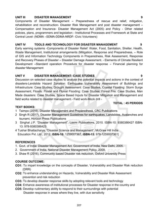 207
UNIT III DISASTER MANAGEMENT 9
Components of Disaster Management – Preparedness of rescue and relief, mitigation,
rehabilitation and reconstruction- Disaster Risk Management and post disaster management –
Compensation and Insurance- Disaster Management Act (2005) and Policy - Other related
policies, plans, programmers and legislation - Institutional Processes and Framework at State and
Central Level- (NDMA –SDMA-DDMA-NRDF- Civic Volunteers)
UNIT IV TOOLS AND TECHNOLOGY FOR DISASTER MANAGEMENT 9
Early warning systems -Components of Disaster Relief: Water, Food, Sanitation, Shelter, Health,
Waste Management, Institutional arrangements (Mitigation, Response and Preparedness, – Role
of GIS and Information Technology Components in Preparedness, Risk Assessment, Response
and Recovery Phases of Disaster – Disaster Damage Assessment. - Elements of Climate Resilient
Development –Standard operation Procedure for disaster response – Financial planning for
disaster Management
UNIT V DISASTER MANAGEMENT: CASE STUDIES 9
Discussion on selected case studies to analyse the potential impacts and actions in the contest of
disasters-Landslide Hazard Zonation: Earthquake Vulnerability Assessment of Buildings and
Infrastructure: Case Studies, Drought Assessment: Case Studies, Coastal Flooding: Storm Surge
Assessment, Floods: Fluvial and Pluvial Flooding: Case Studies; Forest Fire: Case Studies, Man
Made disasters: Case Studies, Space Based Inputs for Disaster Mitigation and Management and
field works related to disaster management.- Field work-Mock drill -
TOTAL : 45 PERIODS
TEXT BOOKS:
1 Taimpo (2016), Disaster Management and Preparedness, CRC Publications
2 Singh R (2017), Disaster Management Guidelines for earthquakes, Landslides, Avalanches and
tsunami, Horizon Press Publications
3 Singhal J.P. “Disaster Management”, Laxmi Publications, 2010. ISBN-10: 9380386427 ISBN-
13: 978-9380386423
4 Tushar Bhattacharya, “Disaster Science and Management”, McGraw Hill India
Education Pvt. Ltd., 2012. ISBN-10: 1259007367, ISBN-13: 978-1259007361]
REFERENCES
1. Govt. of India: Disaster Management Act, Government of India, New Delhi, 2005.
2. Government of India, National Disaster Management Policy, 2009.
3. Shaw R (2016), Community based Disaster risk reduction, Oxford University Press
COURSE OUTCOME:
CO1: To impart knowledge on the concepts of Disaster, Vulnerability and Disaster Risk reduction
(DRR)
CO2: To enhance understanding on Hazards, Vulnerability and Disaster Risk Assessment
prevention and risk reduction
CO3: To develop disaster response skills by adopting relevant tools and technology
CO4: Enhance awareness of institutional processes for Disaster response in the country and
CO5: Develop rudimentary ability to respond to their surroundings with potential
Disaster response in areas where they live, with due sensitivity
 