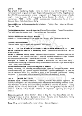 209
UNIT II DIET 4+6
Role of diet in maintaining health - energy one needs to keep active throughout the day -
nutrients one needs for growth and repair - helps one to stay strong and healthy - helps to prevent
diet-related illness, such as some cancers - keeps active and - helps one to maintain a healthy
weight - helps to reduce risk of developing lifestyle disorders like diabetes – arthritis –
hypertension – PCOD – infertility – ADHD – sleeplessness -helps to reduce the risk of heart
diseases - keeps the teeth and bones strong.
Balanced Diet and its 7 Components - Carbohydrates – Proteins – Fats – Vitamins – Minerals -
Fibre and Water.
Food additives and their merits & demerits - Effects of food additives - Types of food additives -
Food additives and processed foods - Food additives and their reactions
Definition of BMI and maintaining it with diet
Importance - Consequences of not maintaining BMI - different steps to maintain optimal BM
Common cooking mistakes
Different cooking methods, merits and demerits of each method
UNIT III ROLE OF AYURVEDA & SIDDHA SYSTEMS IN MAINTAINING HEALTH 4+4
AYUSH systems and their role in maintaining health - preventive aspect of AYUSH - AYUSH
as a soft therapy.
Secrets of traditional healthy living - Traditional Diet and Nutrition - Regimen of Personal and
Social Hygiene - Daily routine (Dinacharya) - Seasonal regimens (Ritucharya) - basic sanitation
and healthy living environment - Sadvritta (good conduct) - for conducive social life.
Principles of Siddha & Ayurveda systems - Macrocosm and Microcosm theory -
Pancheekarana Theory / (Five Element Theory) 96 fundamental Principles - Uyir Thathukkal (Tri-
Dosha Theory) - Udal Thathukkal
Prevention of illness with our traditional system of medicine
Primary Prevention - To decrease the number of new cases of a disorder or illness - Health
promotion/education, and - Specific protective measures - Secondary Prevention - To lower the
rate of established cases of a disorder or illness in the population (prevalence) - Tertiary
Prevention - To decrease the amount of disability associated with an existing disorder.
UNIT IV MENTAL WELLNESS 3+4
Emotional health - Definition and types - Three key elements: the subjective experience - the
physiological response - the behavioral response - Importance of maintaining emotional health -
Role of emotions in daily life -Short term and long term effects of emotional disturbances - Leading
a healthy life with emotions - Practices for emotional health - Recognize how thoughts influence
emotions - Cultivate positive thoughts - Practice self-compassion - Expressing a full range of
emotions.
Stress management - Stress definition - Stress in daily life - How stress affects one’s life -
Identifying the cause of stress - Symptoms of stress - Managing stress (habits, tools, training,
professional help) - Complications of stress mismanagement.
Sleep - Sleep and its importance for mental wellness - Sleep and digestion.
 