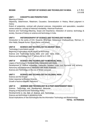 211
MX3086 HISTORY OF SCIENCE AND TECHNOLOGY IN INDIA L T P C
3 0 0 0
UNIT I CONCEPTS AND PERSPECTIVES
Meaning of History
Objectivity, Determinism, Relativism, Causation, Generalization in History; Moral judgment in
history
Extent of subjectivity, contrast with physical sciences, interpretation and speculation, causation
verses evidence, concept of historical inevitability, Historical Positivism.
Science and Technology-Meaning, Scope and Importance, Interaction of science, technology &
society, Sources of history on science and technology in India.
UNIT II HISTORIOGRAPHY OF SCIENCE AND TECHNOLOGY IN INDIA
Introduction to the works of D.D. Kosambi, Dharmpal, Debiprasad Chattopadhyay, Rehman, S.
Irfan Habib, Deepak Kumar, Dhruv Raina, and others.
UNIT III SCIENCE AND TECHNOLOGY IN ANCIENT INDIA
Technology in pre-historic period
Beginning of agriculture and its impact on technology
Science and Technology during Vedic and Later Vedic times
Science and technology from 1st
century AD to C-1200.
UNIT IV SCIENCE AND TECHNOLOGY IN MEDIEVAL INDIA
Legacy of technology in Medieval India, Interactions with Arabs
Development in medical knowledge, interaction between Unani and Ayurveda and alchemy
Astronomy and Mathematics: interaction with Arabic Sciences
Science and Technology on the eve of British conquest
UNIT V SCIENCE AND TECHNOLOGY IN COLONIAL INDIA
Science and the Empire
Indian response to Western Science
Growth of techno-scientific institutions
UNIT VI SCIENCE AND TECHNOLOGY IN A POST-INDEPENDENT INDIA
Science, Technology and Development discourse
Shaping of the Science and Technology Policy
Developments in the field of Science and Technology
Science and technology in globalizing India
Social implications of new technologies like the Information Technology and Biotechnology
TOTAL : 45 PERIODS
 