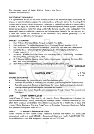 214
The changing nature of Indian Political System, the future
scenario. What can we do?
OUTCOME OF THE COURSE:
It is expected that this course will make students aware of the theoretical aspect of the state, its
organs, its operationalization aspect, the background and philosophy behind the founding of the
present political system, broad streams and challenges of national integration and nation-building
in India. It will equip the students with the real understanding of our political system/ process in
correct perspective and make them sit up and think for devising ways for better participation in the
system with a view to making the governance and delivery system better for the common man who
is often left unheard and unattended in our democratic setup besides generating a lot of
dissatisfaction and difficulties for the system.
SUGGESTED READING:
i. Sunil Khilnani, The Idea of India. Penguin India Ltd., New Delhi.
ii. Madhav Khosla, The Indian Constitution, Oxford University Press. New Delhi, 2012.
iii. Brij Kishore Sharma, Introduction to the Indian Constitution, PHI, New Delhi, latest edition.
iv. Sumantra Bose, Transforming India: Challenges to the World’s Largest Democracy,
Picador India, 2013.
v. Atul Kohli, Democracy and Discontent: India’s Growing Crisis of Governability, Cambridge
University Press, Cambridge, U. K., 1991.
vi. M. P. Singh and Rekha Saxena, Indian Politics: Contemporary Issues and Concerns, PHI,
New Delhi, 2008, latest edition.
vii. Rajni Kothari, Rethinking Democracy, Orient Longman, New Delhi, 2005.
TOTAL : 45 PERIODS
MX3089 INDUSTRIAL SAFETY L T P C
3 0 0 0
COURSE OBJECTIVES
 To Understand the Introduction and basic Terminologies safety.
 To enable the students to learn about the Important Statutory Regulations and standards.
 To enable students to Conduct and participate the various Safety activities in the Industry.
 To have knowledge about Workplace Exposures and Hazards.
 To assess the various Hazards and consequences through various Risk Assessment
Techniques.
UNIT I SAFETY TERMINOLOGIES
Hazard-Types of Hazard- Risk-Hierarchy of Hazards Control Measures-Lead indicators- lag
Indicators-Flammability- Toxicity Time-weighted Average (TWA) - Threshold LimitValue (TLV) -
Short Term Exposure Limit (STEL)- Immediately dangerous to life or health (IDLH)- acute and
chronic Effects- Routes of Chemical Entry-Personnel Protective Equipment- Health and Safety
Policy-Material Safety Data Sheet MSDS
UNIT II STANDARDS AND REGULATIONS
Indian Factories Act-1948- Health- Safety- Hazardous materials and Welfare- ISO 45001:2018
occupational health and safety (OH&S) - Occupational Safety and Health Audit IS14489:1998-
Hazard Identification and Risk Analysis- code of practice IS 15656:2006
 