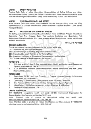 215
UNIT III SAFETY ACTIVITIES
Toolbox Talk- Role of safety Committee- Responsibilities of Safety Officers and Safety
Representatives- Safety Training and Safety Incentives- Mock Drills- On-site Emergency Action
Plan- Off-site Emergency Action Plan- Safety poster and Display- Human Error Assessment
UNIT IV WORKPLACE HEALTH AND SAFETY
Noise hazard- Particulate matter- musculoskeletal disorder improper sitting poster and lifting
Ergonomics RULE & REBA- Unsafe act & Unsafe Condition- Electrical Hazards- Crane Safety-
Toxic gas Release
UNIT V HAZARD IDENTIFICATION TECHNIQUES
Job Safety Analysis-Preliminary Hazard Analysis-Failure mode and Effects Analysis- Hazard and
Operability- Fault Tree Analysis- Event Tree Analysis Qualitative and Quantitative Risk
Assessment- Checklist Analysis- Root cause analysis- What-If Analysis- and Hazard Identification
and Risk Assessment
TOTAL : 45 PERIODS
COURSE OUTCOMES:
Course outcomes on completion of this course the student will be able:
CO1:Understand the basic concept of safety.
CO2:Obtain knowledge of Statutory Regulations and standards.
CO3:Know about the safety Activities of the Working Place.
CO4:Analyze on the impact of Occupational Exposures and their Remedies
CO5:Obtain knowledge of Risk Assessment Techniques.
TEXTBOOKS
1. R.K. Jain and Prof. Sunil S. Rao Industrial Safety, Health and Environment Management
Systems KHANNA PUBLISHER
2. L. M. Deshmukh Industrial Safety Management: Hazard Identification and Risk Control
McGraw-Hill Education
REFERENCES
1. Frank Lees (2012) ‘Lees’ Loss Prevention in Process Industries.Butterworth-Heinemann
publications, UK, 4th Edition.
2. John Ridley & John Channing (2008)Safety at Work: Routledge, 7th Edition.
3. Dan Petersen (2003) Techniques of Safety Management: A System Approach.
4. Alan Waring.(1996).Safety management system: Chapman &Hall,England
5. Society of Safety Engineers, USA
ONLINE RESOURCES
ISO 45001:2018 occupational health and safety (OH&S) International Organization for
Standardization https://www.iso.org/standard/63787.html
Indian Standard code of practice on occupational safety and health audit
https://law.resource.org/pub/in/bis/S02/is.14489.1998.pdf
Indian Standard code of practice on Hazard Identification and Risk Analysis IS 15656:2006
https://law.resource.org/pub/in/bis/S02/is.15656.2006.pdf
 