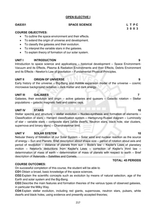 217
OPEN ELECTIVE I
OAS351 SPACE SCIENCE L T P C
3 0 0 3
COURSE OBJECTIVES:
 To outline the space environment and their effects.
 To extend the origin of universe and development.
 To classify the galaxies and their evolution.
 To interpret the variable stars in the galaxies.
 To explain theory of formation of our solar system.
UNIT I INTRODUCTION 9
Introduction to space science and applications – historical development – Space Environment-
Vacuum and its Effects, Plasma & Radiation Environments and their Effects, Debris Environment
and its Effects - Newton's Law of gravitation – Fundamental Physical Principles.
UNIT II ORIGIN OF UNIVERSE 9
Early history of the universe – Big-Bang and Hubble expansion model of the universe – cosmic
microwave background radiation – dark matter and dark energy.
UNIT III GALAXIES 7
Galaxies, their evolution and origin – active galaxies and quasars – Galactic rotation – Stellar
populations – galactic magnetic field and cosmic rays.
UNIT IV STARS 10
Stellar spectra and structure – stellar evolution – Nucleo-synthesis and formation of elements –
Classification of stars – Harvard classification system – Hertsprung-Russel diagram – Luminosity
of star – variable stars – composite stars (white dwarfs, Neutron stars, black hole, star clusters,
supernova and binary stars) – Chandrasekhar limit.
UNIT V SOLAR SYSTEM 10
Nebular theory of formation of our Solar System – Solar wind and nuclear reaction as the source
of energy – Sun and Planets: Brief description about shape size – period of rotation about axis and
period of revolution – distance of planets from sun – Bode's law – Kepler's Laws of planetary
motion – Newton's deductions from Kepler's Laws – correction of Kepler's third law –
determination of mass of earth – determination of mass of planets with respect to earth – Brief
description of Asteroids – Satellites and Comets.
TOTAL: 45 PERIODS
COURSE OUTCOMES:
On successful completion of this course, the student will be able to
CO1:Obtain a broad, basic knowledge of the space sciences.
CO2:Explain the scientific concepts such as evolution by means of natural selection, age of the
Earth and solar system and the Big-Bang.
CO3:Describe the main features and formation theories of the various types of observed galaxies,
in particular the Milky Way.
CO4:Explain stellar evolution, including red giants, supernovas, neutron stars, pulsars, white
dwarfs and black holes, using evidence and presently accepted theories;
 