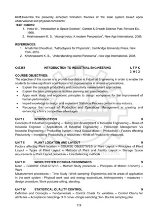 218
CO5:Describe the presently accepted formation theories of the solar system based upon
observational and physical constraints;
TEXT BOOKS:
1. Hess W., “Introduction to Space Science”, Gordon & Breach Science Pub; Revised Ed.,
1968.
2. Krishnaswami K. S., “Astrophysics: A modern Perspective”, New Age International, 2006.
REFERENCES:
1. Arnab Rai Choudhuri, “Astrophysics for Physicists”, Cambridge University Press, New
York, 2010.
2. Krishnaswami K. S., “Understanding cosmic Panorama”, New Age International, 2008.
OIE351 INTRODUCTION TO INDUSTRIAL ENGINEERING L T P C
3 0 0 3
COURSE OBJECTIVES:
The objective of this course is to provide foundation in Industrial Engineering in order to enable the
students to make significant contributions for improvements in diverse organizations.
 Explain the concepts productivity and productivity measurement approaches.
 Explain the basic principles in facilities planning and plant location.
 Apply work study and ergonomic principles to design workplaces for the improvement of
human performance
 Impart knowledge to design and implement Statistical Process control in any industry.
 Recognize the concept of Production and Operations Management in creating and
enhancing a firm’s competitive advantages
UNIT I INTRODUCTION 9
Concepts of Industrial Engineering – History and development of Industrial Engineering – Roles of
Industrial Engineer – Applications of Industrial Engineering – Production Management Vs
Industrial Engineering – Production System – Input Output Model – Productivity – Factors affecting
Productivity – Increasing Productivity of resources – Kinds of Productivity measures.
UNIT II PLANT LOCATION AND LAYOUT 9
Factors affecting Plant location – COURSE OBJECTIVES of Plant Layout – Principles of Plant
Layout – Types of Plant Layout – Methods of Plant and Facility Layout – Storage Space
requirements – Plant Layout procedure – Line Balancing methods.
UNIT III WORK SYSTEM DESIGN& ERGONOMICS 9
Need – COURSE OBJECTIVES – Method Study procedure – Principles of Motion Economy –
Work
Measurement procedures – Time Study –Work sampling- Ergonomics and its areas of application
in the work system - Physical work load and energy expenditure, Anthropometry – measures –
design procedure, Work postures-sitting, standing.
UNIT IV STATISTICAL QUALITY CONTROL 9
Definition and Concepts – Fundamentals – Control Charts for variables – Control Charts for
attributes – Acceptance Sampling- O.C curve –Single sampling plan- Double sampling plan.
 