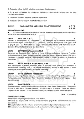 221
3. To be able to Infer the BMI calculation and stress related diseases.
4. To be able to Elaborate the independent decision on the choice of food to prevent life style
disorders and diseases
5. To be able to Assess about the food laws governance
6. To be able to Compare junk, modified and super foods
OCE351 ENVIRONMENTAL AND SOCIAL IMPACT ASSESSMENT L T P C
3 0 0 3
COURSE OBJECTIVE:
 To impart the knowledge and skills to identify, assess and mitigate the environmental and
social impacts of developmental projects
UNIT I INTRODUCTION 9
Impacts of Development on Environment – Rio Principles of Sustainable Development-
Environmental Impact Assessment (EIA) – Objectives – Historical development – EIA Types – EIA
in project cycle –EIA Notification and Legal Framework–Stakeholders and their Role in EIA–
Selection & Registration Criteria for EIA Consultants
UNIT II ENVIRONMENTAL ASSESSMENT 9
Screening and Scoping in EIA – Drafting of Terms of Reference,Baseline monitoring, Prediction
and Assessment of Impact on land, water, air, noise and energy, flora and fauna - Matrices –
Networks – Checklist Methods - Mathematical models for Impact prediction – Analysis of
alternatives
UNIT III ENVIRONMENTAL MANAGEMENT PLAN 9
Plan for mitigation of adverse impact on water, air and land, water, energy, flora and fauna –
Environmental Monitoring Plan – EIA Report Preparation – Review of EIA Reports – Public
Hearing-Environmental Clearance Post Project Monitoring
UNIT IV SOCIO ECONOMIC ASSESSMENT 9
Baseline monitoring of Socio economic environment – Identification of Project Affected Personal –
Rehabilitation and Resettlement Plan- Economic valuation of Environmental impacts – Cost
benefit Analysis-
UNIT V CASE STUDIES 9
EIA case studies pertaining to Infrastructure Projects – Real Estate Development - Roads and
Bridges – Mass Rapid Transport Systems - Ports and Harbor – Airports - Dams and Irrigation
projects - Power plants – CETPs- Waste Processing and Disposal facilities – Mining Projects.
TOTAL: 45 PERIODS
COURSE OUTCOMES:
The students completing the course will have ability to
CO1:carry out scoping and screening of developmental projects for environmental and social
assessments
CO2:explain different methodologies for environmental impact prediction and assessment
CO3:plan environmental impact assessments and environmental management plans
 