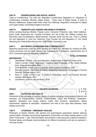 229
UNIT III CROWDFUNDING AND DIGITAL ASSETS 9
Types of crowdfunding, The Jobs Act, Regulation crowdfunding, Regulation A+, Regulation D
crowdfunding, Intrastate offerings, Digital Assets – Three uses of Digital Assets, A world of
Altcoins, Stablecoins, Digital Asset Forks, Initial Coin Offerings, Regulatory Framework for Digital
and Crypto Assets, Central Bank Digital Currencies.
UNIT IV MARKETPLACE LENDING AND MOBILE PAYMENTS 9
Online Lending Business Models, Payday Loans, Consumer Protection Laws, Debt Collection,
Equal Credit Opportunity Act, Contract Formation and the E-Sign Act, Military Lending Act,
Securities Laws Considerations, Mobile Devices, Payment Cards and the Law, Truth in Lending
Act and Regulation Z, Card Act, Electronic Fund Transfer Act and Regulation E, Fair Credit
Reporting Act, Federal Bank Secrecy Act, State Money Transmitter Laws.
UNIT V ANTI-MONEY LAUNDERING AND CYBERSECURITY 9
Reporting requirements under the Bank Secrecy Act, Patriot Act, Panalties for violating the BSA,
Virtual currencies and the Bank Secrecy Act, Cybersecurity Frameworks, Cybersecurity Act of
2015, Contractual and Self Regulatory obligations.
TOTAL:45 PERIODS
REFERENCES
1. JelenaMadir, FinTech – Law and Regulation, Edward Elgar Publishing Limited, 2019
2. Valerio Lemma, Fintech Regulation : Exploring New Challenges of the Capital Markets
Union, Palgrave Macmillan, 2020
3. Chris Brummer, Fintech Law in a Nutshell, West Academic Publishing, 2020
4. Bernardo Nicoletti, The Future of Fintech, Integrating Finance and Technology in Financial
Services, Springer Nature, 2017
5. Kevin C. Taylor, FinTech Law : A Guide to Technology Law in the Financial Services
Industry, BNA Books, 2014
6. Lee Reiners, FinTech Law and Policy, 2018
OFD351 HOLISTIC NUTRITION L T P C
3 0 0 3
UNIT I NUTRITION AND HEALTH 9
Introduction to the principles of nutrition; Basics of nutrition including; micronutrients (vitamins and
minerals), the energy-yielding nutrients (Carbohydrates, Lipids and Proteins), metabolism,
digestion, absorption and energy balance. Lipids: their functions, classification, dietary
requirements, digestion & absorption, metabolism and links to the major fatal diseases, heart
disease and cancer.
UNIT II AYURVEDA – MIND/BODY HEALING 9
Philosophy of Holistic Nutrition with spiritual and psychological approaches towards attaining
optimal health; Principles and practical applications of Ayurveda, the oldest healing system in the
world. Three forces – Vata, Pitta and Kapha, that combine in each being into a distinct constitution.
Practical dietary and lifestyle recommendations for different constitutions will also be explored in
real case studies.
 