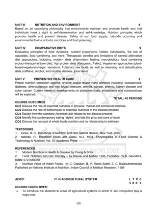 230
UNIT III NUTRITION AND ENVIRONMENT 9
Based on an underlying philosophy that environments maintain and promote health and that
individuals have a right to self-determination and self-knowledge, Nutrition principles which
promote health and prevent disease. Safety of our food supply, naturally occurring and
environmental toxins in foods, microbes and food poisoning.
UNIT IV COMPARATIVE DIETS 9
Evaluating principles of food dynamics, nutrient proportions, holistic individuality, the law of
opposites, food combining, and more. Therapeutic benefits and limitations of several alternative
diet approaches, including: modern diets (intermittent fasting, macrobiotics), food combining
(colour-therapy/rainbow diet), high protein diets (Ketogenic, Paleo), Vegetarian approaches (plant-
based/vegetarian/vegan variations, fruitarian, raw food), as well as cleansing and detoxification
diets (caffeine, alcohol, and nicotine detoxes, juice fasts).
UNIT V PREVENTIVE HEALTH CARE 9
Proper nutrition protection against, reverse and/or retard many ailments including: osteoporosis,
diabetes, atherosclerosis and high blood pressure, arthritis, cancer, anemia, kidney disease and
colon cancer. Current research developments on phytochemicals, antioxidants and nutraceuticals
will be explored.
TOTAL: 45 PERIODS
COURSE OUTCOMES
CO1 Discuss the role of essential nutrients in physical, mental and emotional wellness
CO2 Discuss the role of deficiencies in essential nutrients in the disease process
CO3 Explain how the standard American diet relates to the disease process
CO4 Identify five contemporary eating “styles” and lists the pros and cons of each
CO5 Discuss the concept of whole foods nutrition and its relationship to wellness
TEXTBOOKS
1. Desai, B. B., Handbook of Nutrition and Diet. Marcel Dekker, New York. 2000
2. Macrae, R., Rolonson Roles and Sadlu, M.J. 1994. Encyclopedia of Food Science &
Technology & Nutrition. Vol. XI. Academic Press
REFERENCES
1. Modern Nutrition in Health & Disease by Young & Shils.
2. Food, Nutrition and Diet Therapy – by Krause and Mahan 1996, Publisher- W.B. Saunders,
ISBN: 0721658350
3. Nutritive Value of Indian Foods.- by C. Gopalan, B. V. Rama Sastri, S. C. Balasubramanian
Published by National Institute of Nutrition, Indian Council of Medical Research, 1989
AI3021 IT IN AGRICULTURAL SYSTEM L T P C
3 0 0 3
COURSE OBJECTIVES:
 To introduce the students to areas of agricultural systems in which IT and computers play a
major role.
 