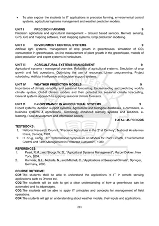231
 To also expose the students to IT applications in precision farming, environmental control
systems, agricultural systems management and weather prediction models.
UNIT I PRECISION FARMING 9
Precision agriculture and agricultural management – Ground based sensors, Remote sensing,
GPS, GIS and mapping software, Yield mapping systems, Crop production modeling.
UNIT II ENVIRONMENT CONTROL SYSTEMS 9
Artificial light systems, management of crop growth in greenhouses, simulation of CO2
consumption in greenhouses, on-line measurement of plant growth in the greenhouse, models of
plant production and expert systems in horticulture.
UNIT III AGRICULTURAL SYSTEMS MANAGEMENT 9
Agricultural systems - managerial overview, Reliability of agricultural systems, Simulation of crop
growth and field operations, Optimizing the use of resources, Linear programming, Project
scheduling, Artificial intelligence and decision support systems.
UNIT IV WEATHER PREDICTION MODELS 9
Importance of climate variability and seasonal forecasting, Understanding and predicting world’s
climate system, Global climatic models and their potential for seasonal climate forecasting,
General systems approach to applying seasonal climate forecasts.
UNIT V E-GOVERNANCE IN AGRICULTURAL SYSTEMS 9
Expert systems, decision support systems, Agricultural and biological databases, e-commerce, e-
business systems & applications, Technology enhanced learning systems and solutions, e-
learning, Rural development and information society.
TOTAL: 45 PERIODS
TEXTBOOKS:
1. National Research Council, “Precision Agriculture in the 21st Century”, National Academies
Press, Canada, 1997.
2. H. Krug, Liebig, H.P. “International Symposium on Models for Plant Growth, Environmental
Control and Farm Management in Protected Cultivation”, 1989.
REFERENCES:
1. Peart, R.M., and Shoup, W. D., “Agricultural Systems Management”, Marcel Dekker, New
York, 2004.
2. Hammer, G.L., Nicholls, N., and Mitchell, C., “Applications of Seasonal Climate”, Springer,
Germany, 2000.
COURSE OUTCOME:
CO1:The students shall be able to understand the applications of IT in remote sensing
applications such as Drones etc.
CO2:The students will be able to get a clear understanding of how a greenhouse can be
automated and its advantages.
CO3:The students will be able to apply IT principles and concepts for management of field
operations.
CO4:The students will get an understanding about weather models, their inputs and applications.
 