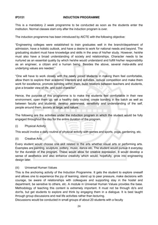 24
IP3151 INDUCTION PROGRAMME
This is a mandatory 2 week programme to be conducted as soon as the students enter the
institution. Normal classes start only after the induction program is over.
The induction programme has been introduced by AICTE with the following objective:
“Engineering colleges were established to train graduates well in the branch/department of
admission, have a holistic outlook, and have a desire to work for national needs and beyond. The
graduating student must have knowledge and skills in the area of his/her study. However, he/she
must also have a broad understanding of society and relationships. Character needs to be
nurtured as an essential quality by which he/she would understand and fulfill his/her responsibility
as an engineer, a citizen and a human being. Besides the above, several meta-skills and
underlying values are needed.”
“One will have to work closely with the newly joined students in making them feel comfortable,
allow them to explore their academic interests and activities, reduce competition and make them
work for excellence, promote bonding within them, build relations between teachers and students,
give a broader view of life, and build character”.
Hence, the purpose of this programme is to make the students feel comfortable in their new
environment, open them up, set a healthy daily routine, create bonding in the batch as well as
between faculty and students, develop awareness, sensitivity and understanding of the self,
people around them, society at large, and nature.
The following are the activities under the induction program in which the student would be fully
engaged throughout the day for the entire duration of the program.
(i) Physical Activity
This would involve a daily routine of physical activity with games and sports, yoga, gardening, etc.
(ii) Creative Arts
Every student would choose one skill related to the arts whether visual arts or performing arts.
Examples are painting, sculpture, pottery, music, dance etc. The student would pursue it everyday
for the duration of the program. These would allow for creative expression. It would develop a
sense of aesthetics and also enhance creativity which would, hopefully, grow into engineering
design later.
(iii) Universal Human Values
This is the anchoring activity of the Induction Programme. It gets the student to explore oneself
and allows one to experience the joy of learning, stand up to peer pressure, make decisions with
courage, be aware of relationships with colleagues and supporting stay in the hostel and
department, be sensitive to others, etc. A module in Universal Human Values provides the base.
Methodology of teaching this content is extremely important. It must not be through do's and
don'ts, but get students to explore and think by engaging them in a dialogue. It is best taught
through group discussions and real life activities rather than lecturing.
Discussions would be conducted in small groups of about 20 students with a faculty
 