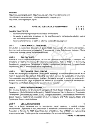 240
Websites
http://www.examenglish.com/, http://www.ets.org/ , http://www.bankxams.com/
http://civilservicesmentor.com/, http://www.educationobserver.com
http://www.cambridgeenglish.org/in/
OMG352 NGOS AND SUSTAINABLE DEVELOPMENT L T P C
3 0 0 3
COURSE OBJECTIVES
 to understand the importance of sustainable development
 to acquire a reasonable knowledge on the legal frameworks pertaining to pollution control
and environmental management
 to comprehend the role of NGOs in attaining sustainable development
Unit I ENVIRONMENTAL CONCERNS 9
Introduction to sustainable development goals, Global responsibility of environmental concern,
Importance of environmental preservation, Environmental threats, Pollution and its types, Effects
of Pollution, Pollution control, Treatment of wastes
UNIT II ROLE OF NGOS 9
Role of NGO’s in national development, NGO’s and participatory management, Challenges and
limitations of NGO’s, Community Development programmes, Role of NGO’s in Community
Development programmes, Participation of NGO’s in environment management, Corporate Social
responsibility, NGO’s and corporate social responsibility
UNIT III SUSTAINABLE DEVELOPMENT 9
Issues and Challenges of Sustainable Development, Bioenergy, Sustainable Livelihoods and Rural
Poor in Sustainable Development, Protecting ecosystem services for sustainable development,
Non-renewable sources of energy and its effect, Renewable sources of energy for sustainability,
Nuclear resources and Legal Regulation of Hazardous Substances, Sustainable Development:
Programme and Policies, Sustainability assessment and Indicators
UNIT IV NGO’S FOR SUSTAINABILITY 9
Civil Society Initiatives in Environment Management, Civil Society Initiatives for Sustainable
Development, Global Initiatives in Protecting Global Environment, World Summit on Sustainable
Development (Johannesburg Summit 2002), Ecological economics, Environmental sustainability,
Social inclusion, Health for all, education for all, Food security and Water security, NGOs and
Sustainable Development strategies
UNIT V LEGAL FRAMEWORKS 9
Need for a Legal framework and its enforcement, Legal measures to control pollution,
Environmental Legislations in India, Mechanism to implement Environmental Laws in India, Legal
Protection of Forests Act 1927, Legal Protection of Wild Life, Role of NGO’s in implementing
environmental laws, Challenges in the implementation of environmental legislation
TOTAL 45 : PERIODS
 