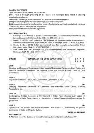 241
COURSE OUTCOMES
Upon completion of this course, the student will :
CO1 Have a thorough grounding on the issues and challenges being faced in attaining
sustainable development
CO2 have a knowledge on the role of NGOs towards sustainable developemnt
CO3 present strategies for NGOs in attaining sustainable development
CO4 recognize the importance of providing energy, food security and health equity to all members
of the society without damaging the environment
CO5 understand the environmental legislations
REFERENCE BOOKS
1. Kulsange, S and Kamble, R. (2019). Environmental NGO’s: Sustainability Stewardship, Lap
Lambert Academic Publishing, India, ISBN-13: 978-6200442444.
2. Dodds, F. (2007). NGO diplomacy: The influence of nongovernmental organizations in
international environmental negotiations. Mit Press, Cambridge, ISBN-13: 978-0262524766.
3. Ghosh, S. (Ed.). (2019). Indian environmental law: Key concepts and principles. Orient
BlackSwan, India, ISBN-13: 978-9352875795.
4. Alan Fowler and Chiku Malunga (2010) NGO Management: The Earthscan Companion,
Routledge, ISBN-13 : 978-1849711197.
OMG353 DEMOCRACY AND GOOD GOVERNANCE L T P C
3 0 0 3
UNIT I (9)
Structure and Process of Governance: Indian Model of Democracy, Parliament, Party Politics and
Electoral Behaviour, Federalism, the Supreme Court and Judicial Activism, Units of Local
Governance
UNIT II (9)
Regulatory Institutions – SEBI, TRAI, Competition Commission of India,
UNIT III (9)
Lobbying Institutions: Chambers of Commerce and Industries, Trade Unions, Farmers
Associations, etc.
UNIT IV (9)
Contemporary Political Economy of Development in India: Policy Debates over Models of
Development in India, Recent trends of Liberalisation of Indian Economy in different sectors, E‐
governance
UNIT V (9)
Dynamics of Civil Society: New Social Movements, Role of NGO’s, Understanding the political
significance of Media and Popular Culture.
TOTAL 45 : PERIODS
REFERENCES:
1. Atul Kohli (ed.): The Success of India’s Democracy, Cambridge University Press, 2001.
 