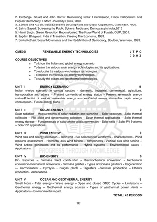 242
2. Corbridge, Stuart and John Harris: Reinventing India: Liberalisation, Hindu Nationalism and
Popular Democracy, Oxford University Press, 2000.
3. J.Dreze and A.Sen, India: Economic Development and Social Opportunity, Clarendon, 1995.
4. Saima Saeed: Screening the Public Sphere: Media and Democracy in India,2013
5. Himat Singh: Green Revolution Reconsidered: The Rural World of Punjab, OUP, 2001.
6. Jagdish Bhagwati: India in Transition: Freeing The Economy, 1993.
7. Smitu Kothari: Social Movements and the Redefinition of Democracy, Boulder, Westview, 1993.
CME365 RENEWABLE ENERGY TECHNOLOGIES L T P C
3 0 0 3
COURSE OBJECTIVES
 To know the Indian and global energy scenario
 To learn the various solar energy technologies and its applications.
 To educate the various wind energy technologies.
 To explore the various bio-energy technologies.
 To study the ocean and geothermal technologies.
UNIT I ENERGY SCENARIO 9
Indian energy scenario in various sectors – domestic, industrial, commercial, agriculture,
transportation and others – Present conventional energy status – Present renewable energy
status-Potential of various renewable energy sources-Global energy status-Per capita energy
consumption - Future energy plans
UNIT II SOLAR ENERGY 9
Solar radiation – Measurements of solar radiation and sunshine – Solar spectrum - Solar thermal
collectors – Flat plate and concentrating collectors – Solar thermal applications – Solar thermal
energy storage – Fundamentals of solar photo voltaic conversion – Solar cells – Solar PV Systems
– Solar PV applications.
UNIT III WIND ENERGY 9
Wind data and energy estimation – Betz limit - Site selection for windfarms – characteristics - Wind
resource assessment - Horizontal axis wind turbine – components - Vertical axis wind turbine –
Wind turbine generators and its performance – Hybrid systems – Environmental issues -
Applications.
UNIT IV BIO-ENERGY 9
Bio resources – Biomass direct combustion – thermochemical conversion - biochemical
conversion-mechanical conversion - Biomass gasifier - Types of biomass gasifiers - Cogeneration
–- Carbonisation – Pyrolysis - Biogas plants – Digesters –Biodiesel production – Ethanol
production - Applications.
UNIT V OCEAN AND GEOTHERMAL ENERGY 9
Small hydro - Tidal energy – Wave energy – Open and closed OTEC Cycles – Limitations –
Geothermal energy – Geothermal energy sources - Types of geothermal power plants –
Applications - Environmental impact.
TOTAL: 45 PERIODS
 