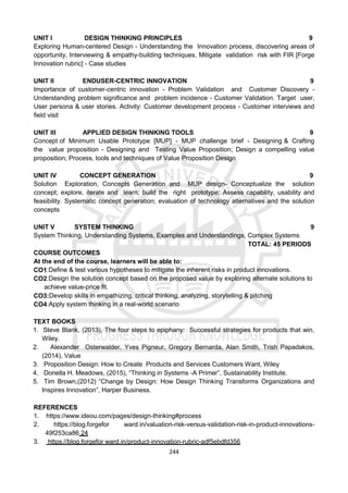 244
UNIT I DESIGN THINKING PRINCIPLES 9
Exploring Human-centered Design - Understanding the Innovation process, discovering areas of
opportunity, Interviewing & empathy-building techniques, Mitigate validation risk with FIR [Forge
Innovation rubric] - Case studies
UNIT II ENDUSER-CENTRIC INNOVATION 9
Importance of customer-centric innovation - Problem Validation and Customer Discovery -
Understanding problem signiﬁcance and problem incidence - Customer Validation. Target user,
User persona & user stories. Activity: Customer development process - Customer interviews and
ﬁeld visit
UNIT III APPLIED DESIGN THINKING TOOLS 9
Concept of Minimum Usable Prototype [MUP] - MUP challenge brief - Designing & Crafting
the value proposition - Designing and Testing Value Proposition; Design a compelling value
proposition; Process, tools and techniques of Value Proposition Design
UNIT IV CONCEPT GENERATION 9
Solution Exploration, Concepts Generation and MUP design- Conceptualize the solution
concept; explore, iterate and learn; build the right prototype; Assess capability, usability and
feasibility. Systematic concept generation; evaluation of technology alternatives and the solution
concepts
UNIT V SYSTEM THINKING 9
System Thinking, Understanding Systems, Examples and Understandings, Complex Systems
TOTAL: 45 PERIODS
COURSE OUTCOMES
At the end of the course, learners will be able to:
CO1:Deﬁne & test various hypotheses to mitigate the inherent risks in product innovations.
CO2:Design the solution concept based on the proposed value by exploring alternate solutions to
achieve value-price ﬁt.
CO3:Develop skills in empathizing, critical thinking, analyzing, storytelling & pitching
CO4:Apply system thinking in a real-world scenario
TEXT BOOKS
1. Steve Blank, (2013), The four steps to epiphany: Successful strategies for products that win,
Wiley.
2. Alexander Osterwalder, Yves Pigneur, Gregory Bernarda, Alan Smith, Trish Papadakos,
(2014), Value
3. Proposition Design: How to Create Products and Services Customers Want, Wiley
4. Donella H. Meadows, (2015), “Thinking in Systems -A Primer”, Sustainability Institute.
5. Tim Brown,(2012) “Change by Design: How Design Thinking Transforms Organizations and
Inspires Innovation”, Harper Business.
REFERENCES
1. https://www.ideou.com/pages/design-thinking#process
2. https://blog.forgefor ward.in/valuation-risk-versus-validation-risk-in-product-innovations-
49f253ca86 24
3. https://blog.forgefor ward.in/product-innovation-rubric-adf5ebdfd356
 