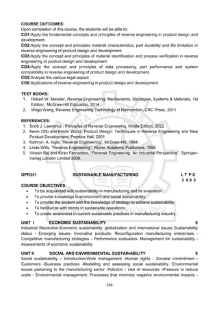 246
COURSE OUTCOMES:
Upon completion of this course, the students will be able to:
CO1:Apply the fundamental concepts and principles of reverse engineering in product design and
development.
CO2:Apply the concept and principles material characteristics, part durability and life limitation in
reverse engineering of product design and development.
CO3:Apply the concept and principles of material identification and process verification in reverse
engineering of product design and development.
CO4:Apply the concept and principles of data processing, part performance and system
compatibility in reverse engineering of product design and development.
CO5:Analyze the various legal aspect
CO6:Applications of reverse engineering in product design and development.
TEXT BOOKS:
1. Robert W. Messler, Reverse Engineering: Mechanisms, Structures, Systems & Materials, 1st
Edition, McGraw-Hill Education, 2014
2. Wego Wang, Reverse Engineering Technology of Reinvention, CRC Press, 2011
REFERENCES:
1. Scott J. Lawrence , Principles of Reverse Engineering, Kindle Edition, 2022
2. Kevin Otto and Kristin Wood, Product Design: Techniques in Reverse Engineering and New
Product Development, Prentice Hall, 2001
3. Kathryn, A. Ingle, “Reverse Engineering”, McGraw-Hill, 1994.
4. Linda Wills, “Reverse Engineering”, Kluver Academic Publishers, 1996
5. Vinesh Raj and Kiran Fernandes, “Reverse Engineering: An Industrial Perspective”, Springer-
Verlag London Limited 2008.
OPR351 SUSTAINABLE MANUFACTURING L T P C
3 0 0 3
COURSE OBJECTIVES:
 To be acquainted with sustainability in manufacturing and its evaluation.
 To provide knowledge in environment and social sustainability.
 To provide the student with the knowledge of strategy to achieve sustainability.
 To familiarize with trends in sustainable operations.
 To create awareness in current sustainable practices in manufacturing industry.
UNIT I ECONOMIC SUSTAINABILITY 9
Industrial Revolution-Economic sustainability: globalization and international issues Sustainability
status - Emerging issues- Innovative products- Reconfiguration manufacturing enterprises -
Competitive manufacturing strategies - Performance evaluation- Management for sustainability -
Assessments of economic sustainability
UNIT II SOCIAL AND ENVIRONMENTAL SUSTAINABILITY 9
Social sustainability – Introduction-Work management -Human rights - Societal commitment -
Customers -Business practices -Modelling and assessing social sustainability. Environmental
issues pertaining to the manufacturing sector: Pollution - Use of resources -Pressure to reduce
costs - Environmental management: Processes that minimize negative environmental impacts -
 