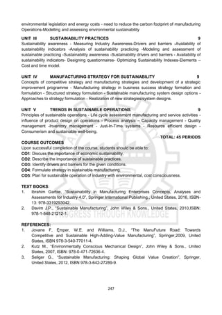 247
environmental legislation and energy costs - need to reduce the carbon footprint of manufacturing
Operations-Modelling and assessing environmental sustainability
UNIT III SUSTAINABILITY PRACTICES 9
Sustainability awareness - Measuring Industry Awareness-Drivers and barriers -Availability of
sustainability indicators -Analysis of sustainability practicing -Modeling and assessment of
sustainable practicing -Sustainability awareness -Sustainability drivers and barriers - Availability of
sustainability indicators- Designing questionnaires- Optimizing Sustainability Indexes-Elements –
Cost and time model.
UNIT IV MANUFACTURING STRATEGY FOR SUSTAINABILITY 9
Concepts of competitive strategy and manufacturing strategies and development of a strategic
improvement programme - Manufacturing strategy in business success strategy formation and
formulation - Structured strategy formulation - Sustainable manufacturing system design options -
Approaches to strategy formulation - Realization of new strategies/system designs.
UNIT V TRENDS IN SUSTAINABLE OPERATIONS 9
Principles of sustainable operations - Life cycle assessment manufacturing and service activities -
influence of product design on operations - Process analysis – Capacity management - Quality
management -Inventory management - Just-In-Time systems - Resource efficient design -
Consumerism and sustainable well-being.
TOTAL: 45 PERIODS
COURSE OUTCOMES
Upon successful completion of the course, students should be able to:
CO1: Discuss the importance of economic sustainability.
CO2: Describe the importance of sustainable practices.
CO3: Identify drivers and barriers for the given conditions.
CO4: Formulate strategy in sustainable manufacturing.
CO5: Plan for sustainable operation of industry with environmental, cost consciousness.
TEXT BOOKS:
1. Ibrahim Garbie, “Sustainability in Manufacturing Enterprises Concepts, Analyses and
Assessments for Industry 4.0”, Springer International Publishing., United States, 2016, ISBN-
13: 978-3319293042.
2. Davim J.P., “Sustainable Manufacturing”, John Wiley & Sons., United States, 2010,ISBN:
978-1-848-21212-1.
REFERENCES:
1. Jovane F, Ęmper, W.E. and Williams, D.J., “The ManuFuture Road: Towards
Competitive and Sustainable High-Adding-Value Manufacturing”, Springer,2009, United
States, ISBN 978-3-540-77011-4.
2. Kutz M., “Environmentally Conscious Mechanical Design”, John Wiley & Sons., United
States, 2007, ISBN: 978-0-471-72636-4.
3. Seliger G., “Sustainable Manufacturing: Shaping Global Value Creation”, Springer,
United States, 2012, ISBN 978-3-642-27289-9.
 