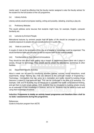 25
mentor each. It would be effective that the faculty mentor assigned is also the faculty advisor for
the student for the full duration of the UG programme.
(iv) Literary Activity
Literary activity would encompass reading, writing and possibly, debating, enacting a play etc.
(v) Proficiency Modules
This would address some lacunas that students might have, for example, English, computer
familiarity etc.
(vi) Lectures by Eminent People
Motivational lectures by eminent people from all walks of life should be arranged to give the
students exposure to people who are socially active or in public life.
(vii) Visits to Local Area
A couple of visits to the landmarks of the city, or a hospital or orphanage could be organized. This
would familiarize them with the area as well as expose them to the underprivileged.
(viii) Familiarization to Dept./Branch & Innovations
They should be told about what getting into a branch or department means what role it plays in
society, through its technology. They should also be shown the laboratories, workshops & other
facilities.
(ix) Department Specific Activities
About a week can be spent in introducing activities (games, quizzes, social interactions, small
experiments, design thinking etc.) that are relevant to the particular branch of Engineering /
Technology / Architecture that can serve as a motivation and kindle interest in building things
(become a maker) in that particular field. This can be conducted in the form of a workshop. For
example, CSE and IT students may be introduced to activities that kindle computational thinking,
and get them to build simple games. ECE students may be introduced to building simple circuits
as an extension of their knowledge in Science, and so on. Students may be asked to build stuff
using their knowledge of science.
Induction Programme is totally an activity based programme and therefore there shall be
no tests / assessments during this programme.
References:
Guide to Induction program from AICTE
 
