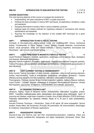255
OML351 INTRODUCTION TO NON-DESTRUCTIVE TESTING L T P C
3 0 0 3
COURSE OBJECTIVES:
The main learning objective of this course is to prepare the students for:
 Understanding the basic importance of NDT in quality assurance.
 Imbibing the basic principles of various NDT techniques, its applications, limitations, codes
and standards.
 Equipping themselves to locate a flaw in various materials, products.
 Applying apply the testing methods for inspecting materials in accordance with industry
specifications and standards.
 Acquiring the knowledge on the selection of the suitable NDT technique for a given
application
UNIT I INTRODUCTION TO NDT & VISUAL TESTING 9
Concepts of Non-destructive testing-relative merits and limitations-NDT Versus mechanical
testing, Fundamentals of Visual Testing – vision, lighting, material attributes, environmental
factors, visual perception, direct and indirect methods – mirrors, magnifiers, boroscopes and
fibroscopes – light sources and special lighting.
UNIT II LIQUID PENETRANT & MAGNETIC PARTICLE TESTING 9
Liquid Penetrant Inspection: principle, applications, advantages and limitations, dyes, developers
and cleaners, Methods & Interpretation.
Magnetic Particle Inspection: Principles, applications, magnetization methods, magnetic particles,
Testing Procedure, demagnetization, advantages and limitations, – Interpretation and evaluation of
test indications.
UNIT III EDDY CURRENT TESTING & THERMOGRAPHY 9
Eddy Current Testing: Generation of eddy currents– properties– eddy current sensing elements,
probes, Instrumentation, Types of arrangement, applications, advantages, limitations – Factors
affecting sensing elements and coil impedance, calibration, Interpretation/Evaluation.
Thermography- Principle, Contact & Non-Contact inspection methods, Active & Passive methods,
Liquid Crystal – Concept, example, advantages & limitations. Electromagnetic spectrum, infrared
thermography- approaches, IR detectors, Instrumentation and methods, applications.
UNIT IV ULTRASONIC TESTING & AET 9
Ultrasonic Testing: Types of ultrasonic waves, characteristics, attenuation, couplants, probes,
EMAT. Inspection methods-pulse echo, transmission and phased array techniques, types of
scanning and displays, angle beam inspection of welds, time of flight diffraction (TOFD) technique,
Thickness determination by ultrasonic method, Study of A, B and C scan presentations,
calibration.
Acoustic Emission Technique – Introduction, Types of AE signal, AE wave propagation, Source
location, Kaiser effect, AE transducers, Principle, AE parameters, AE instrumentation, Advantages
& Limitations, Interpretation of Results, Applications.
UNIT V RADIOGRAPHY TESTING 9
Sources-X-rays and Gamma rays and their characteristics-absorption, scattering. Filters and
screens, Imaging modalities-film radiography and digital radiography (Computed, Direct, Real
 