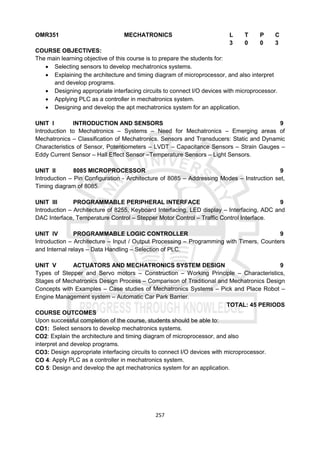 257
OMR351 MECHATRONICS L T P C
3 0 0 3
COURSE OBJECTIVES:
The main learning objective of this course is to prepare the students for:
 Selecting sensors to develop mechatronics systems.
 Explaining the architecture and timing diagram of microprocessor, and also interpret
and develop programs.
 Designing appropriate interfacing circuits to connect I/O devices with microprocessor.
 Applying PLC as a controller in mechatronics system.
 Designing and develop the apt mechatronics system for an application.
UNIT I INTRODUCTION AND SENSORS 9
Introduction to Mechatronics – Systems – Need for Mechatronics – Emerging areas of
Mechatronics – Classification of Mechatronics. Sensors and Transducers: Static and Dynamic
Characteristics of Sensor, Potentiometers – LVDT – Capacitance Sensors – Strain Gauges –
Eddy Current Sensor – Hall Effect Sensor –Temperature Sensors – Light Sensors.
UNIT II 8085 MICROPROCESSOR 9
Introduction – Pin Configuration - Architecture of 8085 – Addressing Modes – Instruction set,
Timing diagram of 8085.
UNIT III PROGRAMMABLE PERIPHERAL INTERFACE 9
Introduction – Architecture of 8255, Keyboard Interfacing, LED display – Interfacing, ADC and
DAC Interface, Temperature Control – Stepper Motor Control – Traffic Control Interface.
UNIT IV PROGRAMMABLE LOGIC CONTROLLER 9
Introduction – Architecture – Input / Output Processing – Programming with Timers, Counters
and Internal relays – Data Handling – Selection of PLC.
UNIT V ACTUATORS AND MECHATRONICS SYSTEM DESIGN 9
Types of Stepper and Servo motors – Construction – Working Principle – Characteristics,
Stages of Mechatronics Design Process – Comparison of Traditional and Mechatronics Design
Concepts with Examples – Case studies of Mechatronics Systems – Pick and Place Robot –
Engine Management system – Automatic Car Park Barrier.
TOTAL: 45 PERIODS
COURSE OUTCOMES
Upon successful completion of the course, students should be able to:
CO1: Select sensors to develop mechatronics systems.
CO2: Explain the architecture and timing diagram of microprocessor, and also
interpret and develop programs.
CO3: Design appropriate interfacing circuits to connect I/O devices with microprocessor.
CO 4: Apply PLC as a controller in mechatronics system.
CO 5: Design and develop the apt mechatronics system for an application.
 