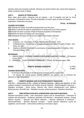 261
stainless steel and composite materials. Stresses and strains-Hooke’s law- stress-strain diagrams-
elastic constants-Factor of Safety.
UNIT V BASICS OF PROPULSION 9
Basic ideas about piston, turboprop and jet engines – use of propeller and jets for thrust
production- Comparative merits, Principle of operation of rocket, types of rocket and typical
applications, Exploration into space.
TOTAL : 45 PERIODS
COURSE OUTCOMES:
CO1:Illustrate the history of aircraft & developments over the years
CO2:Ability to identify the types & classifications of components and control systems
CO3:Explain the basic concepts of flight & Physical properties of Atmosphere
CO4:Identify the types of fuselage and constructions.
CO5:Distinguish the types of Engines and explain the principles of Rocket
TEXT BOOKS
1. Anderson, J.D., Introduction to Flight, McGraw-Hill; 8th edition , 2015
2. E Rathakrishnan, “Introduction to Aerospace Engineering: Basic Principles of Flight”, John
Wiley, NJ, 2021
3. Stephen.A. Brandt, Introduction to aeronautics: A design perspective, 2nd edition, AIAA
Education Series, 2004.
REFERENCE
1. SADHU SINGH, “INTERNAL COMBUSTION ENGINES AND GAS TURBINE”-, SS Kataraia
& sons, 2015
2. KERMODE , “FLIGHT WITHOUT FORMULAE”, -, Pitman; 4th Revised edition 1989
OGI351 REMOTE SENSING CONCEPTS L T P C
3 0 0 3
COURSE OBJECTIVES:
 To introduce the concepts of remote sensing processes and its components.
 To expose the various remote sensing platforms and sensors and to introduce the
elements of data interpretation
UNIT I REMOTE SENSING AND ELECTROMAGNETIC RADIATION 9
Definition – components of RS – History of Remote Sensing – Merits and demerits of data
collation between conventional and remote sensing methods - Electromagnetic Spectrum –
Radiation principles - Wave theory, Planck‘s law, Wien’s Displacement Law, Stefan’s
Boltzmann law, Kirchoff‘s law – Radiation sources: active & passive - Radiation Quantities
UNIT II EMR INTERACTION WITH ATMOSPHERE AND EARTH MATERIAL 9
Standard atmospheric profile – main atmospheric regions and its characteristics – interaction of
radiation with atmosphere – Scattering, absorption and refraction – Atmospheric windows - Energy
balance equation – Specular and diffuse reflectors – Spectral reflectance & emittance –
Spectroradiometer – Spectral Signature concepts – Typical spectral reflectance curves for
vegetation, soil and water – solid surface scattering in microwave region.
 