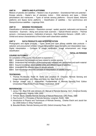 262
UNIT III ORBITS AND PLATFORMS 9
Motions of planets and satellites – Newton‘s law of gravitation - Gravitational field and potential -
Escape velocity - Kepler‘s law of planetary motion - Orbit elements and types – Orbital
perturbations and maneuvers – Types of remote sensing platforms - Ground based, Airborne
platforms and Space borne platforms – Classification of satellites – Sun synchronous and
Geosynchronous satellites – Lagrange Orbit.
UNIT IV SENSING TECHNIQUES 9
Classification of remote sensors – Resolution concept : spatial, spectral, radiometric and temporal
resolutions - Scanners - Along and across track scanners – Optical-infrared sensors – Thermal
sensors – microwave sensors – Calibration of sensors - High Resolution Sensors - LIDAR , UAV –
Orbital and sensor characteristics of live Indian earth observation satellites
UNIT V DATA PRODUCTS AND INTERPRETATION 9
Photographic and digital products – Types, levels and open source satellite data products –-
selection and procurement of data– Visual interpretation: basic elements and interpretation keys -
Digital interpretation – Concepts of Image rectification, Image enhancement and Image
classification
TOTAL:45 PERIODS
COURSE OUTCOMES:
On completion of the course, the student is expected to
CO 1 Understand the concepts and laws related to remote sensing
CO 2 Understand the interaction of electromagnetic radiation with atmosphere and earth material
CO 3 Acquire knowledge about satellite orbits and different types of satellites
CO 4 Understand the different types of remote sensors
CO 5 Gain knowledge about the concepts of interpretation of satellite imagery
TEXTBOOKS:
1. Thomas M.Lillesand, Ralph W. Kiefer and Jonathan W. Chipman, Remote Sensing and
Image interpretation, John Wiley and Sons, Inc, New York,2015.
2. George Joseph and C Jeganathan, Fundamentals of Remote Sensing,Third Edition
Universities Press (India) Private limited, Hyderabad, 2018
REFERENCES:
1. Janza, F.Z., Blue H.M. and Johnson,J.E. Manual of Remote Sensing. Vol.1, American Society
of Photogrametry, Virginia, USA, 2002.
2. Verbyla, David, Satellite Remote Sensing of Natural Resources. CRC Press, 1995
3. Paul Curran P.J. Principles of Remote Sensing. Longman, RLBS, 1988.
4. Introduction to Physics and Techniques of Remote Sensing , Charles Elachi and Jacob Van
Zyl, 2006 Edition II, Wiley Publication.
5. Basudeb Bhatta, Remote Sensing and GIS, Oxford University Press, 2011
 