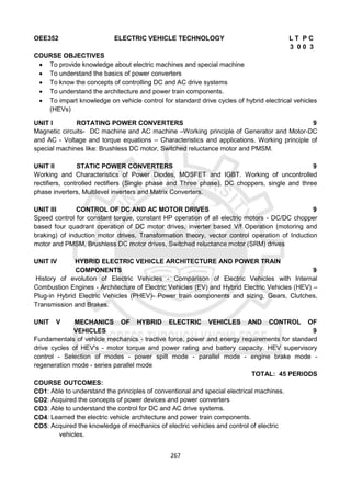 267
OEE352 ELECTRIC VEHICLE TECHNOLOGY L T P C
3 0 0 3
COURSE OBJECTIVES
 To provide knowledge about electric machines and special machine
 To understand the basics of power converters
 To know the concepts of controlling DC and AC drive systems
 To understand the architecture and power train components.
 To impart knowledge on vehicle control for standard drive cycles of hybrid electrical vehicles
(HEVs)
UNIT I ROTATING POWER CONVERTERS 9
Magnetic circuits- DC machine and AC machine –Working principle of Generator and Motor-DC
and AC - Voltage and torque equations – Characteristics and applications. Working principle of
special machines like: Brushless DC motor, Switched reluctance motor and PMSM.
UNIT II STATIC POWER CONVERTERS 9
Working and Characteristics of Power Diodes, MOSFET and IGBT. Working of uncontrolled
rectifiers, controlled rectifiers (Single phase and Three phase), DC choppers, single and three
phase inverters, Multilevel inverters and Matrix Converters.
UNIT III CONTROL OF DC AND AC MOTOR DRIVES 9
Speed control for constant torque, constant HP operation of all electric motors - DC/DC chopper
based four quadrant operation of DC motor drives, inverter based V/f Operation (motoring and
braking) of induction motor drives, Transformation theory, vector control operation of Induction
motor and PMSM, Brushless DC motor drives, Switched reluctance motor (SRM) drives
UNIT IV HYBRID ELECTRIC VEHICLE ARCHITECTURE AND POWER TRAIN
COMPONENTS 9
History of evolution of Electric Vehicles - Comparison of Electric Vehicles with Internal
Combustion Engines - Architecture of Electric Vehicles (EV) and Hybrid Electric Vehicles (HEV) –
Plug-in Hybrid Electric Vehicles (PHEV)- Power train components and sizing, Gears, Clutches,
Transmission and Brakes.
UNIT V MECHANICS OF HYBRID ELECTRIC VEHICLES AND CONTROL OF
VEHICLES 9
Fundamentals of vehicle mechanics - tractive force, power and energy requirements for standard
drive cycles of HEV's - motor torque and power rating and battery capacity. HEV supervisory
control - Selection of modes - power spilt mode - parallel mode - engine brake mode -
regeneration mode - series parallel mode
TOTAL: 45 PERIODS
COURSE OUTCOMES:
CO1: Able to understand the principles of conventional and special electrical machines.
CO2: Acquired the concepts of power devices and power converters
CO3: Able to understand the control for DC and AC drive systems.
CO4: Learned the electric vehicle architecture and power train components.
CO5: Acquired the knowledge of mechanics of electric vehicles and control of electric
vehicles.
 