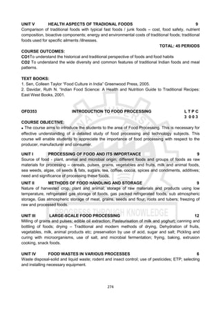 274
UNIT V HEALTH ASPECTS OF TRADIONAL FOODS 9
Comparison of traditional foods with typical fast foods / junk foods – cost, food safety, nutrient
composition, bioactive components; energy and environmental costs of traditional foods; traditional
foods used for specific ailments /illnesses.
TOTAL: 45 PERIODS
COURSE OUTCOMES:
CO1To understand the historical and traditional perspective of foods and food habits
CO2 To understand the wide diversity and common features of traditional Indian foods and meal
patterns.
TEXT BOOKS:
1. Sen, Colleen Taylor “Food Culture in India” Greenwood Press, 2005.
2. Davidar, Ruth N. “Indian Food Science: A Health and Nutrition Guide to Traditional Recipes:
East West Books, 2001.
OFD353 INTRODUCTION TO FOOD PROCESSING L T P C
3 0 0 3
COURSE OBJECTIVE:
 The course aims to introduce the students to the area of Food Processing. This is necessary for
effective understanding of a detailed study of food processing and technology subjects. This
course will enable students to appreciate the importance of food processing with respect to the
producer, manufacturer and consumer.
UNIT I PROCESSING OF FOOD AND ITS IMPORTANCE 9
Source of food - plant, animal and microbial origin; different foods and groups of foods as raw
materials for processing – cereals, pulses, grains, vegetables and fruits, milk and animal foods,
sea weeds, algae, oil seeds & fats, sugars, tea, coffee, cocoa, spices and condiments, additives;
need and significance of processing these foods.
UNIT II METHODS OF FOOD HANDLING AND STORAGE 9
Nature of harvested crop, plant and animal; storage of raw materials and products using low
temperature, refrigerated gas storage of foods, gas packed refrigerated foods, sub atmospheric
storage, Gas atmospheric storage of meat, grains, seeds and flour, roots and tubers; freezing of
raw and processed foods.
UNIT III LARGE-SCALE FOOD PROCESSING 12
Milling of grains and pulses; edible oil extraction; Pasteurisation of milk and yoghurt; canning and
bottling of foods; drying – Traditional and modern methods of drying, Dehydration of fruits,
vegetables, milk, animal products etc; preservation by use of acid, sugar and salt; Pickling and
curing with microorganisms, use of salt, and microbial fermentation; frying, baking, extrusion
cooking, snack foods.
UNIT IV FOOD WASTES IN VARIOUS PROCESSES 6
Waste disposal-solid and liquid waste; rodent and insect control; use of pesticides; ETP; selecting
and installing necessary equipment.
 
