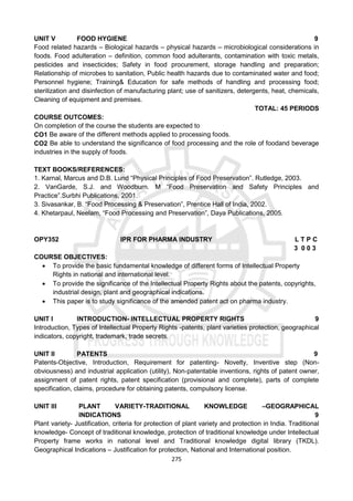 275
UNIT V FOOD HYGIENE 9
Food related hazards – Biological hazards – physical hazards – microbiological considerations in
foods. Food adulteration – definition, common food adulterants, contamination with toxic metals,
pesticides and insecticides; Safety in food procurement, storage handling and preparation;
Relationship of microbes to sanitation, Public health hazards due to contaminated water and food;
Personnel hygiene; Training& Education for safe methods of handling and processing food;
sterilization and disinfection of manufacturing plant; use of sanitizers, detergents, heat, chemicals,
Cleaning of equipment and premises.
TOTAL: 45 PERIODS
COURSE OUTCOMES:
On completion of the course the students are expected to
CO1 Be aware of the different methods applied to processing foods.
CO2 Be able to understand the significance of food processing and the role of foodand beverage
industries in the supply of foods.
TEXT BOOKS/REFERENCES:
1. Karnal, Marcus and D.B. Lund “Physical Principles of Food Preservation”. Rutledge, 2003.
2. VanGarde, S.J. and Woodburn. M “Food Preservation and Safety Principles and
Practice”.Surbhi Publications, 2001.
3. Sivasankar, B. “Food Processing & Preservation”, Prentice Hall of India, 2002.
4. Khetarpaul, Neelam, “Food Processing and Preservation”, Daya Publications, 2005.
OPY352 IPR FOR PHARMA INDUSTRY L T P C
3 0 0 3
COURSE OBJECTIVES:
 To provide the basic fundamental knowledge of different forms of Intellectual Property
Rights in national and international level.
 To provide the significance of the Intellectual Property Rights about the patents, copyrights,
industrial design, plant and geographical indications.
 This paper is to study significance of the amended patent act on pharma industry.
UNIT I INTRODUCTION- INTELLECTUAL PROPERTY RIGHTS 9
Introduction, Types of Intellectual Property Rights -patents, plant varieties protection, geographical
indicators, copyright, trademark, trade secrets.
UNIT II PATENTS 9
Patents-Objective, Introduction, Requirement for patenting- Novelty, Inventive step (Non-
obviousness) and industrial application (utility), Non-patentable inventions, rights of patent owner,
assignment of patent rights, patent specification (provisional and complete), parts of complete
specification, claims, procedure for obtaining patents, compulsory license.
UNIT III PLANT VARIETY-TRADITIONAL KNOWLEDGE –GEOGRAPHICAL
INDICATIONS 9
Plant variety- Justification, criteria for protection of plant variety and protection in India. Traditional
knowledge- Concept of traditional knowledge, protection of traditional knowledge under Intellectual
Property frame works in national level and Traditional knowledge digital library (TKDL).
Geographical Indications – Justification for protection, National and International position.
 
