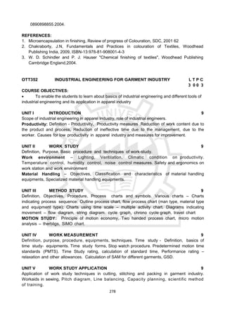 278
0890898855.2004.
REFERENCES:
1. Microencapsulation in finishing, Review of progress of Colouration, SDC, 2001 62
2. Chakraborty, J.N, Fundamentals and Practices in colouration of Textiles, Woodhead
Publishing India, 2009, ISBN-13:978-81-908001-4-3
3. W. D. Schindler and P. J. Hauser "Chemical finishing of textiles", Woodhead Publishing
Cambridge England,2004.
OTT352 INDUSTRIAL ENGINEERING FOR GARMENT INDUSTRY L T P C
3 0 0 3
COURSE OBJECTIVES:
 To enable the students to learn about basics of industrial engineering and different tools of
industrial engineering and its application in apparel industry
UNIT I INTRODUCTION 9
Scope of industrial engineering in apparel Industry, role of industrial engineers.
Productivity: Definition - Productivity, Productivity measures .Reduction of work content due to
the product and process, Reduction of ineffective time due to the management, due to the
worker. Causes for low productivity in apparel industry and measures for improvement.
UNIT II WORK STUDY 9
Definition, Purpose, Basic procedure and techniques of work-study.
Work environment – Lighting, Ventilation, Climatic condition on productivity.
Temperature control, humidity control, noise control measures. Safety and ergonomics on
work station and work environment
Material Handling – Objectives, Classification and characteristics of material handling
equipments, Specialized material handling equipments.
UNIT III METHOD STUDY 9
Definition, Objectives, Procedure, Process charts and symbols. Various charts – Charts
indicating process sequence: Outline process chart, flow process chart (man type, material type
and equipment type); Charts using time scale – multiple activity chart. Diagrams indicating
movement – flow diagram, string diagram, cycle graph, chrono cycle graph, travel chart
MOTION STUDY: Principle of motion economy, Two handed process chart, micro motion
analysis – therbligs, SIMO chart.
UNIT IV WORK MEASUREMENT 9
Definition, purpose, procedure, equipments, techniques. Time study - Definition, basics of
time study- equipments. Time study forms, Stop watch procedure. Predetermined motion time
standards (PMTS). Time Study rating, calculation of standard time, Performance rating –
relaxation and other allowances. Calculation of SAM for different garments, GSD.
UNIT V WORK STUDY APPLICATION 9
Application of work study techniques in cutting, stitching and packing in garment industry.
Workaids in sewing, Pitch diagram, Line balancing, Capacity planning, scientific method
of training.
 