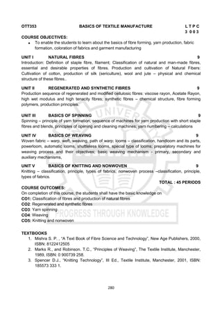 280
OTT353 BASICS OF TEXTILE MANUFACTURE L T P C
3 0 0 3
COURSE OBJECTIVES:
 To enable the students to learn about the basics of fibre forming, yarn production, fabric
formation, coloration of fabrics and garment manufacturing
UNIT I NATURAL FIBRES 9
Introduction: Definition of staple fibre, filament; Classification of natural and man-made fibres,
essential and desirable properties of fibres. Production and cultivation of Natural Fibers:
Cultivation of cotton, production of silk (sericulture), wool and jute – physical and chemical
structure of these fibres..
UNIT II REGENERATED AND SYNTHETIC FIBRES 9
Production sequence of regenerated and modified cellulosic fibres: viscose rayon, Acetate Rayon,
high wet modulus and high tenacity fibres; synthetic fibres – chemical structure, fibre forming
polymers, production principles.
UNIT III BASICS OF SPINNING 9
Spinning – principle of yarn formation, sequence of machines for yarn production with short staple
fibres and blends, principles of opening and cleaning machines; yarn numbering – calculations
UNIT IV BASICS OF WEAVING 9
Woven fabric – warp, weft, weaving, path of warp; looms – classification, handloom and its parts,
powerloom, automatic looms, shuttleless looms, special type of looms; preparatory machines for
weaving process and their objectives; basic weaving mechanism - primary, secondary and
auxiliary mechanisms,
UNIT V BASICS OF KNITTING AND NONWOVEN 9
Knitting – classification, principle, types of fabrics; nonwoven process –classification, principle,
types of fabrics.
TOTAL : 45 PERIODS
COURSE OUTCOMES:
On completion of this course, the students shall have the basic knowledge on
CO1: Classification of fibres and production of natural fibres
CO2: Regenerated and synthetic fibres
CO3: Yarn spinning
CO4: Weaving
CO5: Knitting and nonwoven
TEXTBOOKS
1. Mishra S. P. , “A Text Book of Fibre Science and Technology”, New Age Publishers, 2000,
ISBN: 8122412505
2. Marks R., and Robinson. T.C., “Principles of Weaving”, The Textile Institute, Manchester,
1989, ISBN: 0 900739 258.
3. Spencer D.J., “Knitting Technology”, III Ed., Textile Institute, Manchester, 2001, ISBN:
185573 333 1.
 