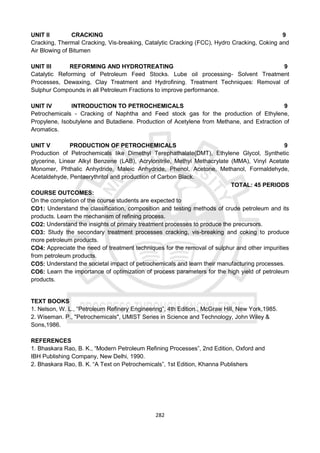 282
UNIT II CRACKING 9
Cracking, Thermal Cracking, Vis-breaking, Catalytic Cracking (FCC), Hydro Cracking, Coking and
Air Blowing of Bitumen
UNIT III REFORMING AND HYDROTREATING 9
Catalytic Reforming of Petroleum Feed Stocks. Lube oil processing- Solvent Treatment
Processes, Dewaxing, Clay Treatment and Hydrofining. Treatment Techniques: Removal of
Sulphur Compounds in all Petroleum Fractions to improve performance.
UNIT IV INTRODUCTION TO PETROCHEMICALS 9
Petrochemicals - Cracking of Naphtha and Feed stock gas for the production of Ethylene,
Propylene, Isobutylene and Butadiene. Production of Acetylene from Methane, and Extraction of
Aromatics.
UNIT V PRODUCTION OF PETROCHEMICALS 9
Production of Petrochemicals like Dimethyl Terephathalate(DMT), Ethylene Glycol, Synthetic
glycerine, Linear Alkyl Benzene (LAB), Acrylonitrile, Methyl Methacrylate (MMA), Vinyl Acetate
Monomer, Phthalic Anhydride, Maleic Anhydride, Phenol, Acetone, Methanol, Formaldehyde,
Acetaldehyde, Pentaerythritol and production of Carbon Black.
TOTAL: 45 PERIODS
COURSE OUTCOMES:
On the completion of the course students are expected to
CO1: Understand the classification, composition and testing methods of crude petroleum and its
products. Learn the mechanism of refining process.
CO2: Understand the insights of primary treatment processes to produce the precursors.
CO3: Study the secondary treatment processes cracking, vis-breaking and coking to produce
more petroleum products.
CO4: Appreciate the need of treatment techniques for the removal of sulphur and other impurities
from petroleum products.
CO5: Understand the societal impact of petrochemicals and learn their manufacturing processes.
CO6: Learn the importance of optimization of process parameters for the high yield of petroleum
products.
TEXT BOOKS
1. Nelson, W. L., “Petroleum Refinery Engineering”, 4th Edition., McGraw Hill, New York,1985.
2. Wiseman. P., "Petrochemicals", UMIST Series in Science and Technology, John Wiley &
Sons,1986.
REFERENCES
1. Bhaskara Rao, B. K., “Modern Petroleum Refining Processes”, 2nd Edition, Oxford and
IBH Publishing Company, New Delhi, 1990.
2. Bhaskara Rao, B. K. “A Text on Petrochemicals”, 1st Edition, Khanna Publishers
 