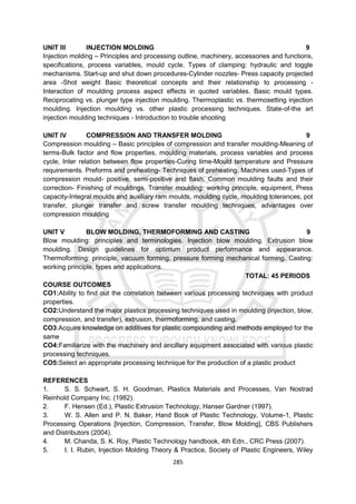285
UNIT III INJECTION MOLDING 9
Injection molding – Principles and processing outline, machinery, accessories and functions,
specifications, process variables, mould cycle. Types of clamping: hydraulic and toggle
mechanisms. Start-up and shut down procedures-Cylinder nozzles- Press capacity projected
area -Shot weight Basic theoretical concepts and their relationship to processing -
Interaction of moulding process aspect effects in quoted variables. Basic mould types.
Reciprocating vs. plunger type injection moulding. Thermoplastic vs. thermosetting injection
moulding. Injection moulding vs. other plastic processing techniques. State-of-the art
injection moulding techniques - Introduction to trouble shooting
UNIT IV COMPRESSION AND TRANSFER MOLDING 9
Compression moulding – Basic principles of compression and transfer moulding-Meaning of
terms-Bulk factor and flow properties, moulding materials, process variables and process
cycle, Inter relation between flow properties-Curing time-Mould temperature and Pressure
requirements. Preforms and preheating- Techniques of preheating. Machines used-Types of
compression mould- positive, semi-positive and flash. Common moulding faults and their
correction- Finishing of mouldings. Transfer moulding: working principle, equipment, Press
capacity-Integral moulds and auxiliary ram moulds, moulding cycle, moulding tolerances, pot
transfer, plunger transfer and screw transfer moulding techniques, advantages over
compression moulding
UNIT V BLOW MOLDING, THERMOFORMING AND CASTING 9
Blow moulding: principles and terminologies. Injection blow moulding. Extrusion blow
moulding. Design guidelines for optimum product performance and appearance.
Thermoforming: principle, vacuum forming, pressure forming mechanical forming. Casting:
working principle, types and applications.
TOTAL: 45 PERIODS
COURSE OUTCOMES
CO1:Ability to find out the correlation between various processing techniques with product
properties.
CO2:Understand the major plastics processing techniques used in moulding (injection, blow,
compression, and transfer), extrusion, thermoforming, and casting.
CO3:Acquire knowledge on additives for plastic compounding and methods employed for the
same
CO4:Familiarize with the machinery and ancillary equipment associated with various plastic
processing techniques.
CO5:Select an appropriate processing technique for the production of a plastic product
REFERENCES
1. S. S. Schwart, S. H. Goodman, Plastics Materials and Processes, Van Nostrad
Reinhold Company Inc. (1982).
2. F. Hensen (Ed.), Plastic Extrusion Technology, Hanser Gardner (1997).
3. W. S. Allen and P. N. Baker, Hand Book of Plastic Technology, Volume-1, Plastic
Processing Operations [Injection, Compression, Transfer, Blow Molding], CBS Publishers
and Distributors (2004).
4. M. Chanda, S. K. Roy, Plastic Technology handbook, 4th Edn., CRC Press (2007).
5. I. I. Rubin, Injection Molding Theory & Practice, Society of Plastic Engineers, Wiley
 