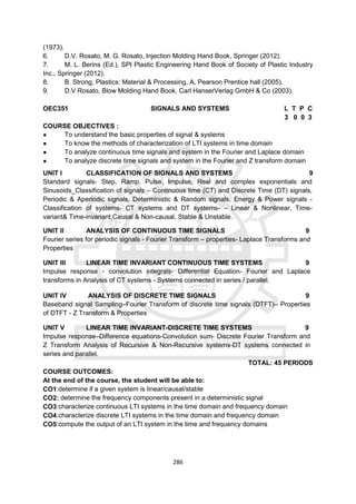286
(1973).
6. D.V. Rosato, M. G. Rosato, Injection Molding Hand Book, Springer (2012).
7. M. L. Berins (Ed.), SPI Plastic Engineering Hand Book of Society of Plastic Industry
Inc., Springer (2012).
8. B. Strong, Plastics: Material & Processing, A, Pearson Prentice hall (2005).
9. D.V Rosato, Blow Molding Hand Book, Carl HanserVerlag GmbH & Co (2003).
OEC351 SIGNALS AND SYSTEMS L T P C
3 0 0 3
COURSE OBJECTIVES :
● To understand the basic properties of signal & systems
● To know the methods of characterization of LTI systems in time domain
● To analyze continuous time signals and system in the Fourier and Laplace domain
● To analyze discrete time signals and system in the Fourier and Z transform domain
UNIT I CLASSIFICATION OF SIGNALS AND SYSTEMS 9
Standard signals- Step, Ramp, Pulse, Impulse, Real and complex exponentials and
Sinusoids_Classification of signals – Continuous time (CT) and Discrete Time (DT) signals,
Periodic & Aperiodic signals, Deterministic & Random signals, Energy & Power signals -
Classification of systems- CT systems and DT systems- – Linear & Nonlinear, Time-
variant& Time-invariant,Causal & Non-causal, Stable & Unstable.
UNIT II ANALYSIS OF CONTINUOUS TIME SIGNALS 9
Fourier series for periodic signals - Fourier Transform – properties- Laplace Transforms and
Properties
UNIT III LINEAR TIME INVARIANT CONTINUOUS TIME SYSTEMS 9
Impulse response - convolution integrals- Differential Equation- Fourier and Laplace
transforms in Analysis of CT systems - Systems connected in series / parallel.
UNIT IV ANALYSIS OF DISCRETE TIME SIGNALS 9
Baseband signal Sampling–Fourier Transform of discrete time signals (DTFT)– Properties
of DTFT - Z Transform & Properties
UNIT V LINEAR TIME INVARIANT-DISCRETE TIME SYSTEMS 9
Impulse response–Difference equations-Convolution sum- Discrete Fourier Transform and
Z Transform Analysis of Recursive & Non-Recursive systems-DT systems connected in
series and parallel.
TOTAL: 45 PERIODS
COURSE OUTCOMES:
At the end of the course, the student will be able to:
CO1:determine if a given system is linear/causal/stable
CO2: determine the frequency components present in a deterministic signal
CO3:characterize continuous LTI systems in the time domain and frequency domain
CO4:characterize discrete LTI systems in the time domain and frequency domain
CO5:compute the output of an LTI system in the time and frequency domains
 