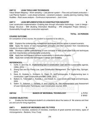 298
UNIT IV LEAN TOOLS AND TECHNIQUES 9
Value Stream Mapping – Work sampling – Last planner system – Flow and pull based production –
Last Planner System – Look ahead schedule – constraint analysis – weekly planning meeting- Daily
Huddles – Root cause analysis – Continuous improvement – Just in time.
UNIT V LEAN IMPLEMENTATION IN CONSTRUCTION INDUSTRY 9
Lean construction implementation- Enabling lean through information technology - Lean in design -
Design Structure - BIM (Building Information Modelling) - IPD (Integrated Project Delivery) –
Sustainability through lean construction approach.
TOTAL : 45 PERIODS
COURSE OUTCOME:
On completion of this course, the student is expected to be able to
CO1 Explains the contemporary management techniques and the issues in present scenario.
CO2 Apply the basics of lean management principles and their evolution from manufacturing
industry to construction industry.
CO3 Develops a better understanding of core concepts of lean construction tools and techniques
and their importance in achieving better productivity.
CO4 Apply lean techniques to achieve sustainability in construction projects.
CO5 Apply lean construction techniques in design and modeling.
REFERENCES:
1. Corfe, C. and Clip, B., Implementing lean in construction: Lean and the sustainability agenda,
CIRIA, 2013.
2. Shang Gao and Sui Pheng Low, Lean Construction Management: The Toyota Way, Springer,
2014.
3. Dave, B., Koskela, L., Kiviniemi, A., Owen, R., andTzortzopoulos, P.,Implementing lean in
construction: Lean construction and BIM, CIRIA, 2013.
4. Ballard, G., Tommelein, I., Koskela, L. and Howell, G., Lean construction tools and techniques,
2002.
5. Salem, O., Solomon, J., Genaidy, A. and Luegring, M., Site implementation and Assessment
of Lean Construction Techniques, Lean Construction Journal, 2005.
OBT352 BASICS OF MICROBIAL TECHNOLOGY L T P C
3 0 0 3
COURSE OBJECTIVE:
 Enable the Non-biological student’s to understand about the basics of life science and their
pro and cons for living organisms.
UNIT I BASICS OF MICROBES AND ITS TYPES 9
Introduction to microbes, existence of microbes, inventions of great scientist and history, types of
microorganisms – Bacteria, Virus, Fungi.
 