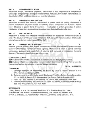 300
UNIT II LIPID AND FATTY ACIDS 9
Introduction to lipid, occurrence, properties, classification of lipid. Importance of phospholipids,
sphingolipid and glycerolipid. Biological function of lipid. Fatty acid, Introduction, Nomenclature and
classification of fatty acid Essential and non essential fatty acids.
UNIT III AMINO ACIDS AND PROTEIN. 9
Introduction to amino acid, structure, classification of protein based on polarity. Introduction to
protein, classification of protein based on solubility, shape, composition and Function. Peptide
bond– Structure of peptide bond. Denauration – renaturation of protein, properties of protein.
Introduction to lipoprotein, glycoprotein and nucleoprotein.Biological function of protein.
UNIT IV NUCLEIC ACIDS 9
Introduction to nucleic acid, Difference between nucleotide and nucleoside, composition of DNA &
amp; RNA Structure of Nitrogen bases in DNA and RNA along with the nomenclature· DNA double
helix (Watson and crick) model, types of DNA, RNA.
UNIT V VITAMINS AND HORMONES 9
Different types of vitamins, their diverse biochemical functions and deficiency related diseases.
Overview of hormones. Hormone mediated signaling. Mechanism of action of steroid hormones,
epinephrine, glucagons and insulin.Role of vitamins and hormones in metabolism; Hormonal
disorders; Therapeutic uses ofvitamins and hormones.
COURSE OUTCOMES:
CO1:Students will learn about various kinds of biomolecules and their physiological role.
CO2:Students will gain knowledge about various metabolic disorders and will help them to know the
importance of various biomolecules in terms of disease correlation.
TOTAL: 45 PERIODS
TEXT BOOKS
1. Lehninger Principles of Biochemistry 6th Edition by David L. Nelson, Michael M. Cox
W.H.Freeman and Company 2017
2. Satyanarayana, U. and U. Chakerapani, “Biochemistry” 3rd Rev. Edition, Books &amp; Allied
(P) Ltd., 2006. 3. Rastogi, S.C. “Biochemistry” 2nd Edition, Tata McGraw-Hill, 2003.
3. Conn, E.E., etal., “Outlines of Biochemistry” 5th Edition, John Wiley &amp; Sons, 1987.
4. Outlines of Biochemistry, 5th Edition: By E E Conn, P K Stumpf, G Bruening and R Y Doi.pp
693. John Wiley and Sons, New York. 1987.
REFERENCES
1. Berg, Jeremy M. et al. “Biochemsitry”, 6th Edition, W.H. Freeman &amp; Co., 2006.
2. Murray, R.K., etal “Harper’s Illustrated Biochemistry”, 31st Edition, McGraw-Hill, 2018.
3. Voet, D. and Voet, J.G., “Biochemistry”, 4th Edition, John Wiley &amp; Sons Inc., 2010.
 