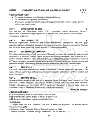 301
OBT354 FUNDAMENTALS OF CELL AND MOLECULAR BIOLOGY L T P C
3 0 0 3
COURSE OBJECTIVES:
 To provide knowledge on the fundamentals of cell biology.
 To understand the signalling mechanisms.
 Understand basic principles of molecular biology at intracellular level to regulate growth,
division and development.
UNIT-I INTRODUCTION TO CELL 9
Cell, cell wall and Extracellular Matrix (ECM), composition, cellular dimensions, Evolution,
Organisation, differentiation of prokaryotic and Eukaryotic cells, Virus, bacteria,cyanobacteria,
mycoplasma and prions.
UNIT II CELL ORGANELLES 9
Molecular organisation, biogenesis and functin Mitochondria, endoplasmic reticulam, golgi
apparatus, plastids, chloroplast, leucoplast, centrosome, lysosome, ribosome, peroxisome, Nucleus
and nucleolus. Endo membrane system, concept of compartmentalisation.
UNIT III BIO-MEMBRANE TRANSPORT 9
Physiochemical properties of cell membranes. Molecular constitute of membranes, asymmetrical
organisation of lipids and proteins. Solute transport across membrane’s-fick’s law, simple diffusion,
passive-facilitated diffusion, active transport- primary and secondary, group translocation, transport
ATPases, membrane transport in bacteria and animals. Transportmechanism- mobile carriers and
pores mechanisms. Transport by vesicle formation, endocytosis, exocytosis, cell respiration.
UNIT IV CELL CYCLE 9
Cell cycle- Cell division by mitosis and meosis, Comparision of meosis and mitosis, regulation of cell
cycle, cell lysis, Cytokinesis, Cell signaling, Cell communication, Cell adhesion and Cell junction, cell
cycle checkpoints.
UNIT V CENTRAL DOGMA 9
Overview of Central dogma DNA replication: Meselson &amp; Stahl experiment, bi–directional DNA
replication, Okazaki fragments. Structure and function of mRNA, rRNA and tRNA. RNA synthesis:
Initiation, elongation and termination of RNA synthesis Introduction to Genetic code- Steps in
translation: Initiation, Elongation and termination of protein synthesis.
TOTAL: 45 PERIODS
COURSE OUTCOMES:
CO1:Understanding of cell at structural and functional level.
CO2:Understand the central dogma of life and its significance.
CO3:Comprehend the basic mechanisms of cell division.
TEXTBOOKS:
1. Cooper, G.M. and R.E. Hansman “The Cell: A Molecular Approach”, 8th Edition, Oxford
University Press, 2018
2. Friefelder, David. “Molecular Biology.” Narosa Publications, 1999
3. Weaver, Robert F. “Molecular Biology” IInd Edition, Tata McGraw-Hill, 2003.
 