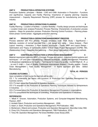 309
UNIT II PRODUCTION & OPERATION SYSTEMS 9
Production Systems- principles – Models - CAD and CAM- Automation in Production - Functions
and significance- Capacity and Facility Planning: Importance of capacity planning- Capacity
measurement – Capacity Requirement Planning (CRP) process for manufacturing and service
industry
UNIT III PRODUCTION & OPERATIONS PLANNING 9
Facility Planning – Location of facilities – Location flexibility – Facility design process and techniques
– Location break even analysis-Production Process Planning: Characteristic of production process
systems – Steps for production process- Production Planning Control Functions – Planning phase-
Action phase- Control phase - Aggregate production planning
UNIT IV PRODUCTION & OPERATIONS MANAGEMENT PROCESS 9
Process selection with PLC phases- Process simulation tools- Work Study – Significance –
Methods, evolution of normal/ standard time – Job design and rating - Value Analysis - Plant
Layout: meaning – characters –- Plant location techniques - Types- MRP and Layout Design -
Optimisation and Theory of Constraints (TOC)– Critical Chain Project Management (CCPM)- REL
(Relationship) Chart – Assembly line balancing- – Plant design optimisation -Forecasting methods.
UNIT V CONTROLING PRODUCTION & OPERATIONS MANAGEMENT 9
Material requirement planning (MRP)- Concept- Process and control - Inventory control systems and
techniques – JIT and Lean manufacturing - Network techniques - Quality Management: Preventive
Vs Breakdown maintenance for Quality – Techniques for measuring quality - Control Chart (X , R , p
, np and C chart ) - Cost of Quality, Continuous improvement (Kaizen) - Quality awards - Supply
Chain Management - Total Quality Management - 6 Sigma approach and Zero Defect
Manufacturing.
TOTAL 45 : PERIODS
COURSE OUTCOMES
Upon completion of this course the learners will be able :
CO 1 To understand the basics and functions of Production and Operation Management for
business owners.
CO 2 To learn about the Production & Operation Systems.
CO 3 To acquaint on the Production & Operations Planning Techniques followed by entrepreneurs
in Industries.
CO 4 To known about the Production & Operations Management Processes in organisations.
CO 5 To comprehend the techniques of controlling , Production and Operations in industries.
REFERENCES
1. Mikell P. Groover, Automation, Production Systems, and Computer-Integrated Manufacturing,
Pearson, 2007.
2. Amitabh Raturi, Production and Inventory Management, , 2008.
3. Adam Jr. Ebert, Production and Operations Management, PHI Publication, 1992.
4. Muhlemann, Okland and Lockyer, Production and Operation Management, Macmillan India,1992.
6. Chary S.N, Production and Operations Management, TMH Publications, 2010.
7. Terry Hill ,Operation Management. Pal Grave McMillan (Case Study).2005.
 