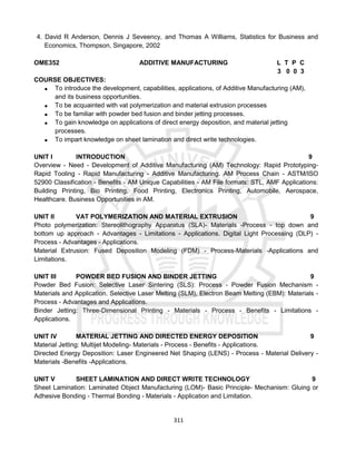 311
4. David R Anderson, Dennis J Seveency, and Thomas A Williams, Statistics for Business and
Economics, Thompson, Singapore, 2002
OME352 ADDITIVE MANUFACTURING L T P C
3 0 0 3
COURSE OBJECTIVES:
 To introduce the development, capabilities, applications, of Additive Manufacturing (AM),
and its business opportunities.
 To be acquainted with vat polymerization and material extrusion processes
 To be familiar with powder bed fusion and binder jetting processes.
 To gain knowledge on applications of direct energy deposition, and material jetting
processes.
 To impart knowledge on sheet lamination and direct write technologies.
UNIT I INTRODUCTION 9
Overview - Need - Development of Additive Manufacturing (AM) Technology: Rapid Prototyping-
Rapid Tooling - Rapid Manufacturing - Additive Manufacturing. AM Process Chain - ASTM/ISO
52900 Classification - Benefits - AM Unique Capabilities - AM File formats: STL, AMF Applications:
Building Printing, Bio Printing, Food Printing, Electronics Printing, Automobile, Aerospace,
Healthcare. Business Opportunities in AM.
UNIT II VAT POLYMERIZATION AND MATERIAL EXTRUSION 9
Photo polymerization: Stereolithography Apparatus (SLA)- Materials -Process - top down and
bottom up approach - Advantages - Limitations - Applications. Digital Light Processing (DLP) -
Process - Advantages - Applications.
Material Extrusion: Fused Deposition Modeling (FDM) - Process-Materials -Applications and
Limitations.
UNIT III POWDER BED FUSION AND BINDER JETTING 9
Powder Bed Fusion: Selective Laser Sintering (SLS): Process - Powder Fusion Mechanism -
Materials and Application. Selective Laser Melting (SLM), Electron Beam Melting (EBM): Materials -
Process - Advantages and Applications.
Binder Jetting: Three-Dimensional Printing - Materials - Process - Benefits - Limitations -
Applications.
UNIT IV MATERIAL JETTING AND DIRECTED ENERGY DEPOSITION 9
Material Jetting: Multijet Modeling- Materials - Process - Benefits - Applications.
Directed Energy Deposition: Laser Engineered Net Shaping (LENS) - Process - Material Delivery -
Materials -Benefits -Applications.
UNIT V SHEET LAMINATION AND DIRECT WRITE TECHNOLOGY 9
Sheet Lamination: Laminated Object Manufacturing (LOM)- Basic Principle- Mechanism: Gluing or
Adhesive Bonding - Thermal Bonding - Materials - Application and Limitation.
 