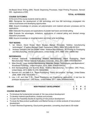 312
Ink-Based Direct Writing (DW): Nozzle Dispensing Processes, Inkjet Printing Processes, Aerosol
DW - Applications of DW.
TOTAL: 45 PERIODS
COURSE OUTCOMES:
At the end of this course students shall be able to:
CO1: Recognize the development of AM technology and how AM technology propagated into
various businesses and developing opportunities.
CO2: Acquire knowledge on process vat polymerization and material extrusion processes and its
applications.
CO3: Elaborate the process and applications of powder bed fusion and binder jetting.
CO4: Evaluate the advantages, limitations, applications of material jetting and directed energy
deposition processes.
CO5: Acquire knowledge on sheet lamination and direct write technology.
TEXT BOOKS:
1. Ian Gibson, David Rosen, Brent Stucker, Mahyar Khorasani “Additive manufacturing
technologies”. 3rd
edition Springer Cham, Switzerland. (2021). ISBN: 978-3-030-56126-0
2. Andreas Gebhardt and Jan-Steffen Hötter “Additive Manufacturing: 3D Printing for Prototyping
and Manufacturing”, Hanser publications, United States, 2015, ISBN: 978-1-56990-582-
REFERENCES:
1. Andreas Gebhardt, “Understanding Additive Manufacturing: Rapid Prototyping, Rapid
Manufacturing”, Hanser Gardner Publication, Cincinnati., Ohio, 2011, ISBN :9783446425521.
2. Milan Brandt, “Laser Additive Manufacturing: Materials, Design, Technologies, and Applications”,
Woodhead Publishing., United Kingdom, 2016, ISBN: 9780081004333.
3. Amit Bandyopadhyay and Susmita Bose, “Additive Manufacturing”, 1st Edition, CRC Press.,
United States, 2015, ISBN-13: 978-1482223590.
4. Kamrani A.K. and Nasr E.A., “Rapid Prototyping: Theory and practice”, Springer., United States
,2006, ISBN: 978-1-4614-9842-1.
5. Liou, L.W. and Liou, F.W., “Rapid Prototyping and Engineering applications: A tool box for
prototype development”, CRC Press., United States, 2011, ISBN: 9780849334092.
CME343 NEW PRODUCT DEVELOPMENT L T P C
3 0 0 3
COURSE OBJECTIVES
 To introduce the fundamental concepts of the new product development
 To develop material specifications, analysis and process.
 To Learn the Feasibility Studies & reporting of new product development.
 To study the New product qualification and Market Survey on similar products of new product
development
 To learn Reverse Engineering. Cloud points generation, converting cloud data to 3D model
 