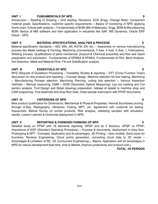 313
UNIT I FUNDAMENTALS OF NPD 9
Introduction – Reading of Drawing – Grid reading, Revisions, ECN (Engg. Change Note), Component
material grade, Specifications, customer specific requirements – Basics of monitoring of NPD applying
Gantt chart, Critical path analysis – Fundamentals of BOM (Bill of Materials), Engg. BOM & Manufacturing
BOM. Basics of MIS software and their application in industries like SAP, MS Dynamics, Oracle ERP
Cloud – QFD.
UNIT II MATERIAL SPECIFICATIONS, ANALYSIS & PROCESS 9
Material specification standards – ISO, DIN, JIS, ASTM, EN, etc. – Awareness on various manufacturing
process like Metal castings & Forming, Machining (Conventional, 3 Axis, 4 Axis, 5 Axis, ), Fabrications,
Welding process. Qualifications of parts mechanical, physical & Chemical properties and their test report
preparation and submission. Fundamentals of DFMEA & PFMEA, Fundamentals of FEA, Bend Analysis,
Hot Distortion, Metal and Material Flow, Fill and Solidification analysis.
UNIT III ESSENTIALS OF NPD 9
RFQ (Request of Quotation) Processing – Feasibility Studies & reporting – CFT (Cross Function Team)
discussion on new product and reporting – Concept design, Machine selection for tool making, Machining
– Manufacturing Process selection, Machining Planning, cutting tool selection – Various Inspection
methods – Manual measuring, CMM – GOM (Geometric Optical Measuring), Lay out marking and Cut
section analysis. Tool Design and Detail drawings preparation, release of details to machine shop and
CAM programing. Tool assembly and shop floor trials. Initial sample submission with PPAP documents.
UNIT IV CRITERIONS OF NPD 9
New product qualification for Dimensions, Mechanical & Physical Properties, Internal Soundness proving
through X-Ray, Radiography, Ultrasonic Testing, MPT, etc. Agreement with customer for testing
frequencies. Market Survey on similar products, Risk analysis, validating samples with simulation
results, Lesson Learned & Horizontal deployment in NPD.
UNIT V REPORTING & FORWARD-THINKING OF NPD 9
Detailed study on PPAP with 18 elements reporting, APQP and its 5 Sections, APQP vs PPAP,
Importance of SOP (Standard Operating Procedure) – Purpose & documents, deployment in shop floor.
Prototyping & RPT - Concepts, Application and its advantages, 3D Printing – resin models, Sand cores for
foundries; Reverse Engineering. Cloud points generation, converting cloud data to 3D model –
Advantages & Limitation of RE, CE (Concurrent Engineering) – Basics, Application and its advantages in
NPD (to reduce development lead time, time to Market, Improve productivity and product cost.)
TOTAL :45 PERIODS
 