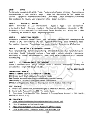315
UNIT I UI/UX 9
Fundamental concepts in UI & UX - Tools - Fundamentals of design principles - Psychology and
Human Factors for User Interface Design - Layout and composition for Web, Mobile and
Devices - Typography - Information architecture - Color theory - Design process ﬂow, wireframes,
best practices in the industry -User engagement ethics - Design alternatives
UNIT II APP DEVELOPMENT 9
SDLC - Introduction to App Development - Types of Apps - web Development -
understanding Stack - Frontend - backend - Working with Databases - Introduction to API -
Introduction to Cloud services - Cloud environment Setup- Reading and writing data to cloud
- Embedding ML models to Apps - Deploying application.
UNIT III INDUSTRIAL DESIGN 9
Introduction to Industrial Design - Points, lines, and planes - Sketching and concept generation
- Sketch to CAD - Introduction to CAD tools - Types of 3D modeling - Basic 3D Modeling Tools -
Part creation – Assembly - Product design and rendering basics - Dimensioning & Tolerancing
UNIT IV MECHANICAL RAPID PROTOTYPING 9
Need for prototyping - Domains in prototyping - Difference between actual manufacturing and
prototyping - Rapid prototyping methods - Tools used in different domains - Mechanical
Prototyping; 3D Printing and classiﬁcation - Laser Cutting and engraving - RD Works - Additive
manufacturing
UNIT V ELECTRONIC RAPID PROTOTYPING 9
Basics of electronic circuit design - lumped circuits - Electronic Prototyping - Working with
simulation tool - simple PCB design with EDA
TOTAL: 45 PERIODS
COURSE OUTCOMES
At the end of the course, learners will be able to:
CO1:Create quick UI/UX prototypes for customer needs
CO2:Develop web application to test product traction / product feature
CO3:Develop 3D models for prototyping various product ideas
CO4:Built prototypes using Tools and Techniques in a quick iterative methodology
TEXT BOOKS
1. Peter Fiell, Charlotte Fiell, Industrial Design A-Z, TASCHEN America Llc(2003)
2. Samar Malik, Autodesk Fusion 360 - The Master Guide.
3. Steve Krug, Don't Make Me Think, Revisited: A Common Sense Approach to Web Usability,
Pearson,3rd edition(2014)
REFERENCES
1. https://www.adobe.com/products/xd/learn/get-star ted.html
2. https://developer.android.com/guide
3. https://help.autodesk.com/view/fusion360/ENU/courses/
4. https://help.prusa3d.com/en/categor y/prusaslicer_204
 