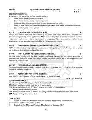 316
MF3010 MICRO AND PRECISION ENGINEERING L T P C
3 0 0 3
COURSE OBJECTIVES:
At the end of this course the student should be able to
 Learn about the precision machine tools
 Learn about the macro and micro components.
 Understand handling and operating of the precision machine tools.
 Learn to work with miniature models of existing machine tools/robots and other instruments.
 Learn metrology for micro system
UNIT I INTRODUCTION TO MICROSYSTEMS 9
Design, and material selection, micro-actuators: hydraulic, pneumatic, electrostatic/ magnetic etc.
for medical to general purpose applications. Micro-sensors based on Thermal, mechanical, electrical
properties; micro-sensors for measurement of pressure, flow, temperature, inertia, force,
acceleration, torque, vibration, and monitoring of manufacturing systems.
UNIT II FABRICATION PROCESSES FOR MICRO-SYSTEMS: 9
Additive, subtractive, forming process, microsystems-Micro-pumps, micro- turbines, micro engines,
micro-robot, and miniature biomedical devices
UNIT III INTRODUCTION TO PRECISION ENGINEERING 9
Machine tools, holding and handling devices, positioning fixtures for fabrication/ assembly of
microsystems. Precision drives: inch worm motors, ultrasonic motors, stick- slip mechanism and
other piezo-based devices.
UNIT IV PRECISION MACHINING PROCESSES 9
Precision machining processes for macro components - Diamond turning, fixed and free abrasive
processes, finishing processes.
UNIT V METROLOGY FOR MICRO SYSTEMS 9
Metrology for micro systems - Surface integrity and its characterization.
TOTAL : 45 PERIODS
COURSE OUTCOMES:
Upon the completion of this course the students will be able to
CO1:Select suitable precision machine tools and operate
CO2:Apply the macro and micro components for fabrication of micro systems.
CO3:Apply suitable machining process
CO4:Able to work with miniature models of existing machine tools/robots and other instruments.
CO5:Apply metrology for micro system
TEXT BOOKS:
1. Davim, J. Paulo, ed. Microfabrication and Precision Engineering: Research and
Development. Woodhead Publishing, 2017
2. Gupta K, editor. Micro and Precision Manufacturing. Springer; 2017
 