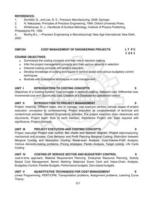 317
REFERENCES:
1. Dornfeld, D., and Lee, D. E., Precision Manufacturing, 2008, Springer.
2. H. Nakazawa, Principles of Precision Engineering, 1994, Oxford University Press.
3. Whitehouse, D. J., Handbook of Surface Metrology, Institute of Physics Publishing,
Philadelphia PA, 1994.
4. Murthy.R.L, ―Precision Engineering in Manufacturing‖, New Age International, New Delhi,
2005
OMF354 COST MANAGEMENT OF ENGINEERING PROJECTS L T P C
3 0 0 3
COURSE OBJECTIVES:
 Summarize the costing concepts and their role in decision making
 Infer the project management concepts and their various aspects in selection
 Interpret costing concepts with project execution
 Develop knowledge of costing techniques in service sector and various budgetary control
techniques
 Illustrate with quantitative techniques in cost management
UNIT I INTRODUCTION TO COSTING CONCEPTS 9
Objectives of a Costing System; Cost concepts in decision-making; Relevant cost, Differential cost,
Incremental cost and Opportunity cost; Creation of a Database for operational control.’
UNIT II INTRODUCTION TO PROJECT MANAGEMENT 9
Project: meaning, Different types, why to manage, cost overruns centres, various stages of project
execution: conception to commissioning. Project execution as conglomeration of technical and
nontechnical activities, Detailed Engineering activities, Pre project execution main clearances and
documents, Project team: Role of each member, Importance Project site: Data required with
significance, Project contracts
UNIT III PROJECT EXECUTION AND COSTING CONCEPTS 9
Project execution Project cost control, Bar charts and Network diagram, Project commissioning:
mechanical and process, Cost Behavior and Profit Planning Marginal Costing; Distinction between
Marginal Costing and Absorption Costing; Break-even Analysis, Cost-Volume-Profit Analysis,
Various decision-making problems, Pricing strategies: Pareto Analysis, Target costing, Life Cycle
Costing
UNIT IV COSTING OF SERVICE SECTOR AND BUDGETERY CONTROL 9
Just-in-time approach, Material Requirement Planning, Enterprise Resource Planning, Activity
Based Cost Management, Bench Marking; Balanced Score Card and Value-Chain Analysis,
Budgetary Control: Flexible Budgets; Performance budgets; Zero-based budgets.
UNIT V QUANTITATIVE TECHNIQUES FOR COST MANAGEMENT 9
Linear Programming, PERT/CPM, Transportation problems, Assignment problems, Learning Curve
Theory.
 