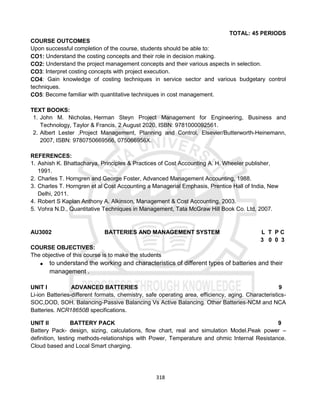 318
TOTAL: 45 PERIODS
COURSE OUTCOMES
Upon successful completion of the course, students should be able to:
CO1: Understand the costing concepts and their role in decision making.
CO2: Understand the project management concepts and their various aspects in selection.
CO3: Interpret costing concepts with project execution.
CO4: Gain knowledge of costing techniques in service sector and various budgetary control
techniques.
CO5: Become familiar with quantitative techniques in cost management.
TEXT BOOKS:
1. John M. Nicholas, Herman Steyn Project Management for Engineering, Business and
Technology, Taylor & Francis, 2 August 2020, ISBN: 9781000092561.
2. Albert Lester ,Project Management, Planning and Control, Elsevier/Butterworth-Heinemann,
2007, ISBN: 9780750669566, 075066956X.
REFERENCES:
1. Ashish K. Bhattacharya, Principles & Practices of Cost Accounting A. H. Wheeler publisher,
1991.
2. Charles T. Horngren and George Foster, Advanced Management Accounting, 1988.
3. Charles T. Horngren et al Cost Accounting a Managerial Emphasis, Prentice Hall of India, New
Delhi, 2011.
4. Robert S Kaplan Anthony A. Alkinson, Management & Cost Accounting, 2003.
5. Vohra N.D., Quantitative Techniques in Management, Tata McGraw Hill Book Co. Ltd, 2007.
AU3002 BATTERIES AND MANAGEMENT SYSTEM L T P C
3 0 0 3
COURSE OBJECTIVES:
The objective of this course is to make the students
 to understand the working and characteristics of different types of batteries and their
management .
UNIT I ADVANCED BATTERIES 9
Li-ion Batteries-different formats, chemistry, safe operating area, efficiency, aging. Characteristics-
SOC,DOD, SOH. Balancing-Passive Balancing Vs Active Balancing. Other Batteries-NCM and NCA
Batteries. NCR18650B specifications.
UNIT II BATTERY PACK 9
Battery Pack- design, sizing, calculations, flow chart, real and simulation Model.Peak power –
definition, testing methods-relationships with Power, Temperature and ohmic Internal Resistance.
Cloud based and Local Smart charging.
 