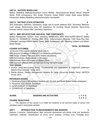 319
UNIT III BATTERY MODELLING 9
Battery Modelling Methods-Equivalent Circuit Models, Electrochemical Model, Neural Network
Model. ECM Comparisons- Rint model, Thevenin model, PNGV model. State space Models-
Introduction. Battery Modelling software/simulation frameworks
UNIT IV BATTERY STATE ESTIMATION 9
SOC Estimation- Definition, importance, single cell Vs series batteries SOC. Estimation Methods-
Load voltage, Electromotive force, AC impedance, Ah counting, Neural networks, Neuro-fuzzy
forecast method, Kalman filter. Estimation Algorithms.
UNIT V BMS ARCHITECTURE AND REAL TIME COMPONENTS 9
Battery Management System- need, operation, classification. BMS ASIC-bq76PL536A-Q1 Battery
Monitor IC- CC2662R-Q1 Wireless BMS MCU. Communication Modules- CAN Open-Flex Ray-
CANedge1 package.ARBIN Battery Tester. BMS Development with Modeling software and Model-
Based Design.
TOTAL :45 PERIODS
COURSE OUTCOMES:
At the end of this course, students will be able to
CO1:Acquire knowledge of different Li-ion Batteries performance.
CO2:Design a Battery Pack and make related calculations.
CO3:Demonstrate a BatteryModel or Simulation.
CO4:Estimate State-of-Charges in a Battery Pack.
CO5:Approach different BMS architectures during real world usage.
TEXT BOOKS
1. Jiuchun Jiang and Caiping Zhang, “Fundamentals and applications of Lithium-Ion batteriesin
Electric Drive Vehicles’’, Wiley, 2015.
2. Davide Andrea ,“Battery Management Systems for Large Lithium-Ion Battery Packs” ARTECH
House, 2010.
REFERENCE BOOKS
1. Developing Battery Management Systems with Simulink and Model-Based Design-whitepaper
2. Panasonic NCR18650B- DataSheet
3. bq76PL536A-Q1- IC DataSheet
4. CC2662R-Q1- IC DataSheet
AU3008 SENSORS AND ACTUATORS L T P C
3 0 0 3
COURSE OBJECTIVES:
 The objective of this course is to make the students to list common types of sensor and
actuators used in automotive vehicles.
UNIT I INTRODUCTION TO MEASUREMENTS AND SENSORS 9
Sensors: Functions- Classifications- Main technical requirement and trends Units and standards-
Calibration methods- Classification of errors- Error analysis- Limiting error- Probable error-
 