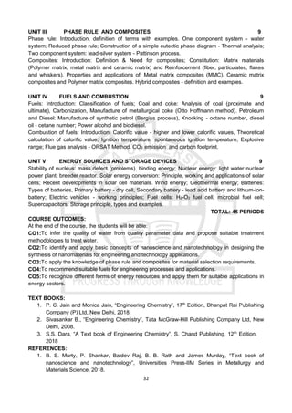 32
UNIT III PHASE RULE AND COMPOSITES 9
Phase rule: Introduction, definition of terms with examples. One component system - water
system; Reduced phase rule; Construction of a simple eutectic phase diagram - Thermal analysis;
Two component system: lead-silver system - Pattinson process.
Composites: Introduction: Definition & Need for composites; Constitution: Matrix materials
(Polymer matrix, metal matrix and ceramic matrix) and Reinforcement (fiber, particulates, flakes
and whiskers). Properties and applications of: Metal matrix composites (MMC), Ceramic matrix
composites and Polymer matrix composites. Hybrid composites - definition and examples.
UNIT IV FUELS AND COMBUSTION 9
Fuels: Introduction: Classification of fuels; Coal and coke: Analysis of coal (proximate and
ultimate), Carbonization, Manufacture of metallurgical coke (Otto Hoffmann method). Petroleum
and Diesel: Manufacture of synthetic petrol (Bergius process), Knocking - octane number, diesel
oil - cetane number; Power alcohol and biodiesel.
Combustion of fuels: Introduction: Calorific value - higher and lower calorific values, Theoretical
calculation of calorific value; Ignition temperature: spontaneous ignition temperature, Explosive
range; Flue gas analysis - ORSAT Method. CO2 emission and carbon footprint.
UNIT V ENERGY SOURCES AND STORAGE DEVICES 9
Stability of nucleus: mass defect (problems), binding energy; Nuclear energy: light water nuclear
power plant, breeder reactor. Solar energy conversion: Principle, working and applications of solar
cells; Recent developments in solar cell materials. Wind energy; Geothermal energy; Batteries:
Types of batteries, Primary battery - dry cell, Secondary battery - lead acid battery and lithium-ion-
battery; Electric vehicles - working principles; Fuel cells: H2-O2 fuel cell, microbial fuel cell;
Supercapacitors: Storage principle, types and examples.
TOTAL: 45 PERIODS
COURSE OUTCOMES:
At the end of the course, the students will be able:
CO1:To infer the quality of water from quality parameter data and propose suitable treatment
methodologies to treat water.
CO2:To identify and apply basic concepts of nanoscience and nanotechnology in designing the
synthesis of nanomaterials for engineering and technology applications.
CO3:To apply the knowledge of phase rule and composites for material selection requirements.
CO4:To recommend suitable fuels for engineering processes and applications.
CO5:To recognize different forms of energy resources and apply them for suitable applications in
energy sectors.
TEXT BOOKS:
1. P. C. Jain and Monica Jain, “Engineering Chemistry”, 17th
Edition, Dhanpat Rai Publishing
Company (P) Ltd, New Delhi, 2018.
2. Sivasankar B., “Engineering Chemistry”, Tata McGraw-Hill Publishing Company Ltd, New
Delhi, 2008.
3. S.S. Dara, “A Text book of Engineering Chemistry”, S. Chand Publishing, 12th
Edition,
2018
REFERENCES:
1. B. S. Murty, P. Shankar, Baldev Raj, B. B. Rath and James Murday, “Text book of
nanoscience and nanotechnology”, Universities Press-IIM Series in Metallurgy and
Materials Science, 2018.
 