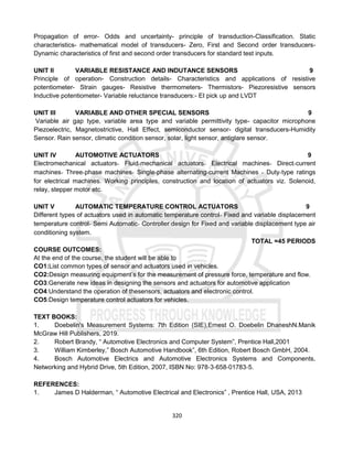 320
Propagation of error- Odds and uncertainty- principle of transduction-Classification. Static
characteristics- mathematical model of transducers- Zero, First and Second order transducers-
Dynamic characteristics of first and second order transducers for standard test inputs.
UNIT II VARIABLE RESISTANCE AND INDUTANCE SENSORS 9
Principle of operation- Construction details- Characteristics and applications of resistive
potentiometer- Strain gauges- Resistive thermometers- Thermistors- Piezoresistive sensors
Inductive potentiometer- Variable reluctance transducers:- EI pick up and LVDT
UNIT III VARIABLE AND OTHER SPECIAL SENSORS 9
Variable air gap type, variable area type and variable permittivity type- capacitor microphone
Piezoelectric, Magnetostrictive, Hall Effect, semiconductor sensor- digital transducers-Humidity
Sensor. Rain sensor, climatic condition sensor, solar, light sensor, antiglare sensor.
UNIT IV AUTOMOTIVE ACTUATORS 9
Electromechanical actuators‐ Fluid‐mechanical actuators‐ Electrical machines‐ Direct‐current
machines‐ Three‐phase machines‐ Single‐phase alternating‐current Machines ‐ Duty‐type ratings
for electrical machines. Working principles, construction and location of actuators viz. Solenoid,
relay, stepper motor etc.
UNIT V AUTOMATIC TEMPERATURE CONTROL ACTUATORS 9
Different types of actuators used in automatic temperature control‐ Fixed and variable displacement
temperature control‐ Semi Automatic‐ Controller design for Fixed and variable displacement type air
conditioning system.
TOTAL =45 PERIODS
COURSE OUTCOMES:
At the end of the course, the student will be able to
CO1:List common types of sensor and actuators used in vehicles.
CO2:Design measuring equipment’s for the measurement of pressure force, temperature and flow.
CO3:Generate new ideas in designing the sensors and actuators for automotive application
CO4:Understand the operation of thesensors, actuators and electronic control.
CO5:Design temperature control actuators for vehicles.
TEXT BOOKS:
1. Doebelin's Measurement Systems: 7th Edition (SIE),Ernest O. Doebelin DhaneshN.Manik
McGraw Hill Publishers, 2019.
2. Robert Brandy, “ Automotive Electronics and Computer System”, Prentice Hall,2001
3. William Kimberley,” Bosch Automotive Handbook”, 6th Edition, Robert Bosch GmbH, 2004.
4. Bosch Automotive Electrics and Automotive Electronics Systems and Components,
Networking and Hybrid Drive, 5th Edition, 2007, ISBN No: 978‐3‐658‐01783‐5.
REFERENCES:
1. James D Halderman, “ Automotive Electrical and Electronics” , Prentice Hall, USA, 2013
 