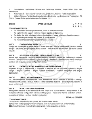 321
2. Tom Denton, “Automotive Electrical and Electronics Systems,” Third Edition, 2004, SAE
International.
3. Patranabis.D, “ Sensors and Transducers”, 2nd Edition, Prentice Hall India Ltd,2003
4. William Ribbens, "Understanding Automotive Electronics ‐An Engineering Perspective," 7th
Edition, Elsevier Butterworth‐Heinemann Publishers, 2012.
OAS353 SPACE VEHICLES L T P C
3 0 0 3
COURSE OBJECTIVES:
 To interpret the missile space stations, space vs earth environment.
 To explain the life support systems, mission logistics and planning.
 To deploy the skills effectively in the understanding of space vehicle configuration design.
 To explain Engine system and support of space vehicle
 To interpret nose cone configuration of space vehicle
UNIT I FUNDAMENTAL ASPECTS 9
Energy and Efficiencies of power plants for space vehicles – Typical Performance Values – Mission
design – Structural design aspects during launch - role of launch environment on launch vehicle
integrity.
UNIT II SELECTION OF ROCKET PROPULSION SYSTEMS 9
Ascent flight mechanics – Launch vehicle selection process – Criteria for Selection for different
missions – selection of subsystems – types of staging – Interfaces – selection and criteria for stages
and their role in launch vehicle configuration design.
UNIT III ENGINE SYSTEMS, CONTROLS, AND INTEGRATION 9
Propellant Budget – Performance of Complete or Multiple Rocket Propulsion Systems – Engine
Design – Engine Controls – Engine System Calibration – System Integration and Engine
Optimization.
UNIT IV THRUST VECTOR CONTROL 9
TVC Mechanisms with a Single Nozzle – TVC with Multiple Thrust Chambers or Nozzles – Testing –
Integration with Vehicle – SITVC method – other jet control methods - exhaust plume problems in
space environment
UNIT V NOSE CONE CONFIGURATION 9
Aerodynamic aspects on the selection of nose shape of a launch vehicle - design factors in the
finalization of nose configuration with respect to payload - nose cone thermal protection system -
separation of fairings - payload injection mechanism
TOTAL: 45 PERIODS
COURSE OUTCOMES:
On successful completion of this course, the student will be able to
CO1:Explain exotic space propulsion concepts, such as nuclear, solar sail, and antimatter.
CO2:Apply knowledge in selecting the appropriate rocket propulsion systems.
 