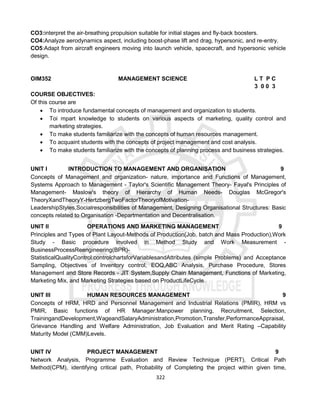 322
CO3:interpret the air-breathing propulsion suitable for initial stages and fly-back boosters.
CO4:Analyze aerodynamics aspect, including boost-phase lift and drag, hypersonic, and re-entry.
CO5:Adapt from aircraft engineers moving into launch vehicle, spacecraft, and hypersonic vehicle
design.
OIM352 MANAGEMENT SCIENCE L T P C
3 0 0 3
COURSE OBJECTIVES:
Of this course are
 To introduce fundamental concepts of management and organization to students.
 Toi mpart knowledge to students on various aspects of marketing, quality control and
marketing strategies.
 To make students familiarize with the concepts of human resources management.
 To acquaint students with the concepts of project management and cost analysis.
 To make students familiarize with the concepts of planning process and business strategies.
UNIT I INTRODUCTION TO MANAGEMENT AND ORGANISATION 9
Concepts of Management and organization- nature, importance and Functions of Management,
Systems Approach to Management - Taylor's Scientific Management Theory- Fayal's Principles of
Management- Maslow's theory of Hierarchy of Human Needs- Douglas McGregor's
TheoryXandTheoryY-HertzbergTwoFactorTheoryofMotivation-
LeadershipStyles,Socialresponsibilities of Management, Designing Organisational Structures: Basic
concepts related to Organisation -Departmentation and Decentralisation.
UNIT II OPERATIONS AND MARKETING MANAGEMENT 9
Principles and Types of Plant Layout-Methods of Production(Job, batch and Mass Production),Work
Study - Basic procedure involved in Method Study and Work Measurement -
BusinessProcessReengineering(BPR)-
StatisticalQualityControl:controlchartsforVariablesandAttributes (simple Problems) and Acceptance
Sampling, Objectives of Inventory control, EOQ,ABC Analysis, Purchase Procedure, Stores
Management and Store Records - JIT System,Supply Chain Management, Functions of Marketing,
Marketing Mix, and Marketing Strategies based on ProductLifeCycle.
UNIT III HUMAN RESOURCES MANAGEMENT 9
Concepts of HRM, HRD and Personnel Management and Industrial Relations (PMIR), HRM vs
PMIR, Basic functions of HR Manager:Manpower planning, Recruitment, Selection,
TrainingandDevelopment,WageandSalaryAdministration,Promotion,Transfer,PerformanceAppraisal,
Grievance Handling and Welfare Administration, Job Evaluation and Merit Rating –Capability
Maturity Model (CMM)Levels.
UNIT IV PROJECT MANAGEMENT 9
Network Analysis, Programme Evaluation and Review Technique (PERT), Critical Path
Method(CPM), identifying critical path, Probability of Completing the project within given time,
 